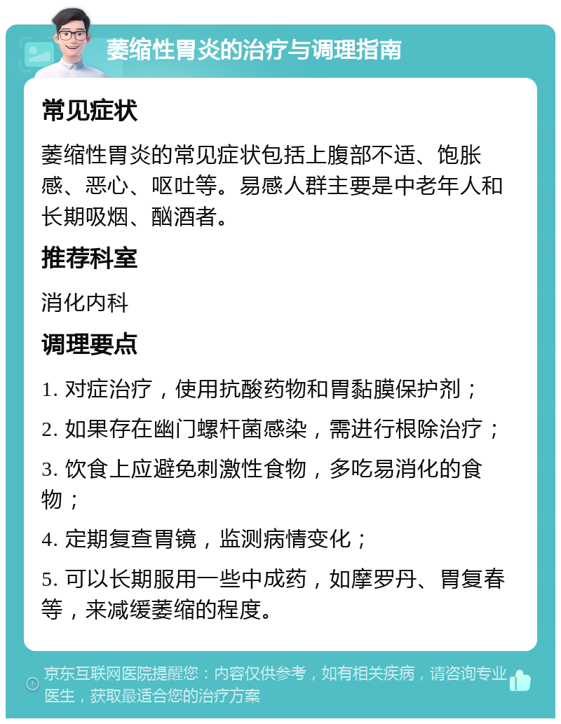 萎缩性胃炎的治疗与调理指南 常见症状 萎缩性胃炎的常见症状包括上腹部不适、饱胀感、恶心、呕吐等。易感人群主要是中老年人和长期吸烟、酗酒者。 推荐科室 消化内科 调理要点 1. 对症治疗，使用抗酸药物和胃黏膜保护剂； 2. 如果存在幽门螺杆菌感染，需进行根除治疗； 3. 饮食上应避免刺激性食物，多吃易消化的食物； 4. 定期复查胃镜，监测病情变化； 5. 可以长期服用一些中成药，如摩罗丹、胃复春等，来减缓萎缩的程度。