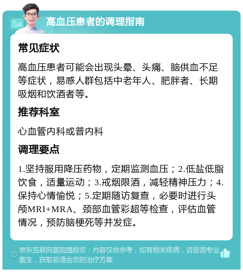 高血压患者的调理指南 常见症状 高血压患者可能会出现头晕、头痛、脑供血不足等症状，易感人群包括中老年人、肥胖者、长期吸烟和饮酒者等。 推荐科室 心血管内科或普内科 调理要点 1.坚持服用降压药物，定期监测血压；2.低盐低脂饮食，适量运动；3.戒烟限酒，减轻精神压力；4.保持心情愉悦；5.定期随访复查，必要时进行头颅MRI+MRA、颈部血管彩超等检查，评估血管情况，预防脑梗死等并发症。