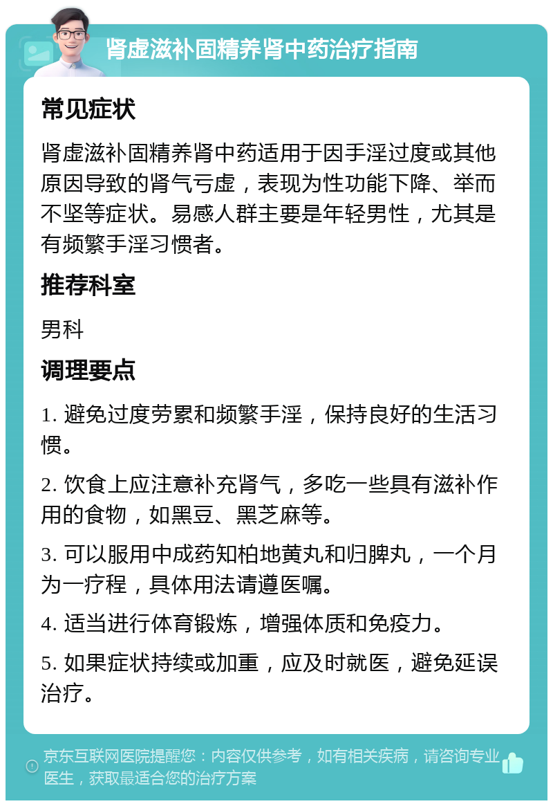 肾虚滋补固精养肾中药治疗指南 常见症状 肾虚滋补固精养肾中药适用于因手淫过度或其他原因导致的肾气亏虚，表现为性功能下降、举而不坚等症状。易感人群主要是年轻男性，尤其是有频繁手淫习惯者。 推荐科室 男科 调理要点 1. 避免过度劳累和频繁手淫，保持良好的生活习惯。 2. 饮食上应注意补充肾气，多吃一些具有滋补作用的食物，如黑豆、黑芝麻等。 3. 可以服用中成药知柏地黄丸和归脾丸，一个月为一疗程，具体用法请遵医嘱。 4. 适当进行体育锻炼，增强体质和免疫力。 5. 如果症状持续或加重，应及时就医，避免延误治疗。