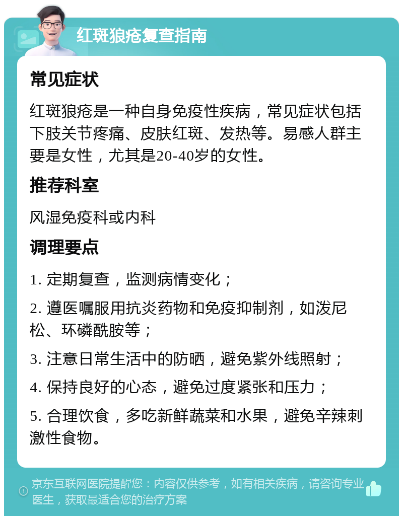 红斑狼疮复查指南 常见症状 红斑狼疮是一种自身免疫性疾病，常见症状包括下肢关节疼痛、皮肤红斑、发热等。易感人群主要是女性，尤其是20-40岁的女性。 推荐科室 风湿免疫科或内科 调理要点 1. 定期复查，监测病情变化； 2. 遵医嘱服用抗炎药物和免疫抑制剂，如泼尼松、环磷酰胺等； 3. 注意日常生活中的防晒，避免紫外线照射； 4. 保持良好的心态，避免过度紧张和压力； 5. 合理饮食，多吃新鲜蔬菜和水果，避免辛辣刺激性食物。