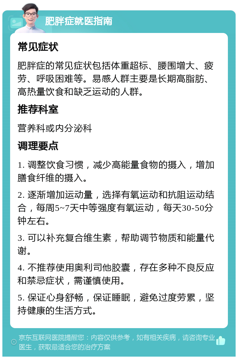 肥胖症就医指南 常见症状 肥胖症的常见症状包括体重超标、腰围增大、疲劳、呼吸困难等。易感人群主要是长期高脂肪、高热量饮食和缺乏运动的人群。 推荐科室 营养科或内分泌科 调理要点 1. 调整饮食习惯，减少高能量食物的摄入，增加膳食纤维的摄入。 2. 逐渐增加运动量，选择有氧运动和抗阻运动结合，每周5~7天中等强度有氧运动，每天30-50分钟左右。 3. 可以补充复合维生素，帮助调节物质和能量代谢。 4. 不推荐使用奥利司他胶囊，存在多种不良反应和禁忌症状，需谨慎使用。 5. 保证心身舒畅，保证睡眠，避免过度劳累，坚持健康的生活方式。