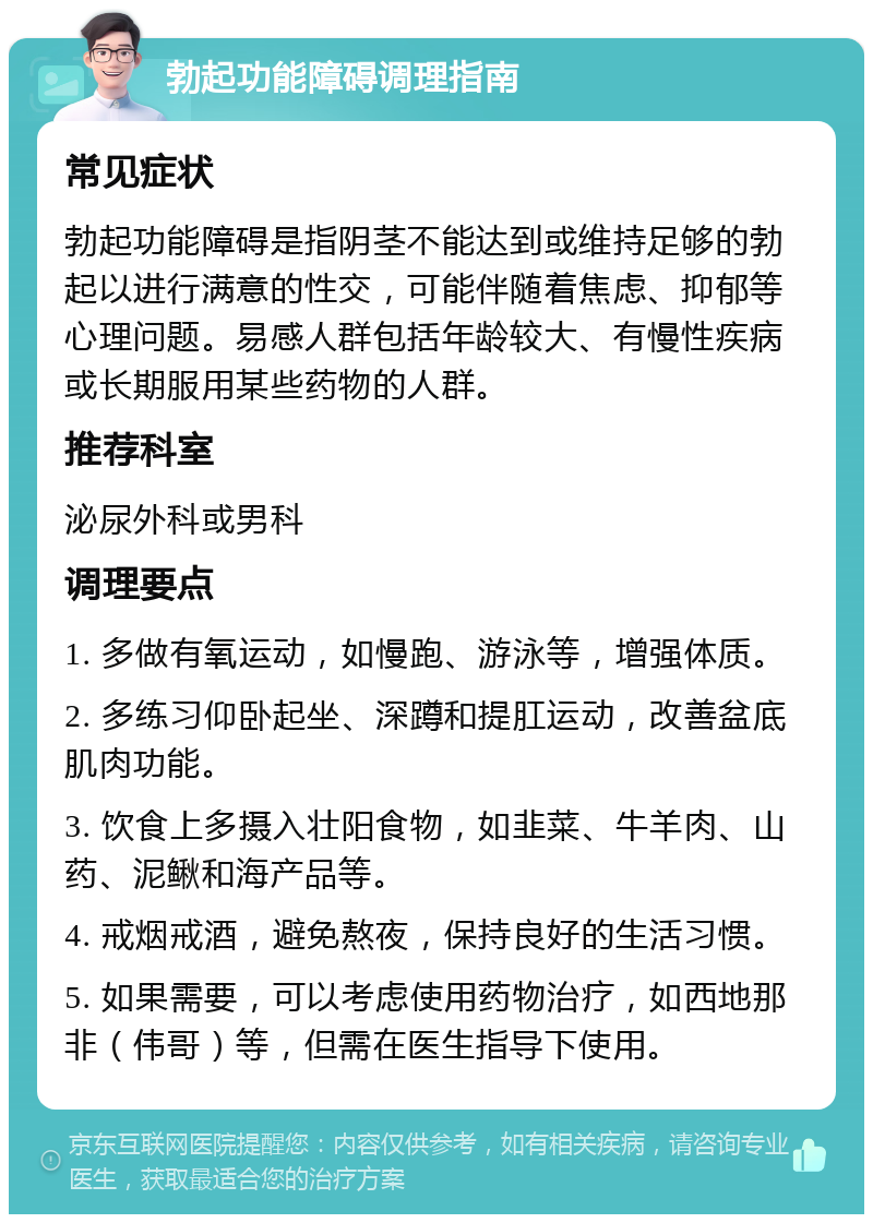 勃起功能障碍调理指南 常见症状 勃起功能障碍是指阴茎不能达到或维持足够的勃起以进行满意的性交，可能伴随着焦虑、抑郁等心理问题。易感人群包括年龄较大、有慢性疾病或长期服用某些药物的人群。 推荐科室 泌尿外科或男科 调理要点 1. 多做有氧运动，如慢跑、游泳等，增强体质。 2. 多练习仰卧起坐、深蹲和提肛运动，改善盆底肌肉功能。 3. 饮食上多摄入壮阳食物，如韭菜、牛羊肉、山药、泥鳅和海产品等。 4. 戒烟戒酒，避免熬夜，保持良好的生活习惯。 5. 如果需要，可以考虑使用药物治疗，如西地那非（伟哥）等，但需在医生指导下使用。