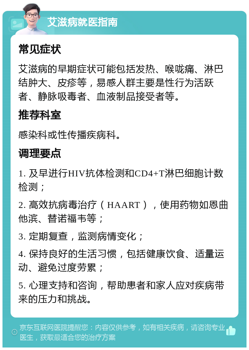 艾滋病就医指南 常见症状 艾滋病的早期症状可能包括发热、喉咙痛、淋巴结肿大、皮疹等，易感人群主要是性行为活跃者、静脉吸毒者、血液制品接受者等。 推荐科室 感染科或性传播疾病科。 调理要点 1. 及早进行HIV抗体检测和CD4+T淋巴细胞计数检测； 2. 高效抗病毒治疗（HAART），使用药物如恩曲他滨、替诺福韦等； 3. 定期复查，监测病情变化； 4. 保持良好的生活习惯，包括健康饮食、适量运动、避免过度劳累； 5. 心理支持和咨询，帮助患者和家人应对疾病带来的压力和挑战。