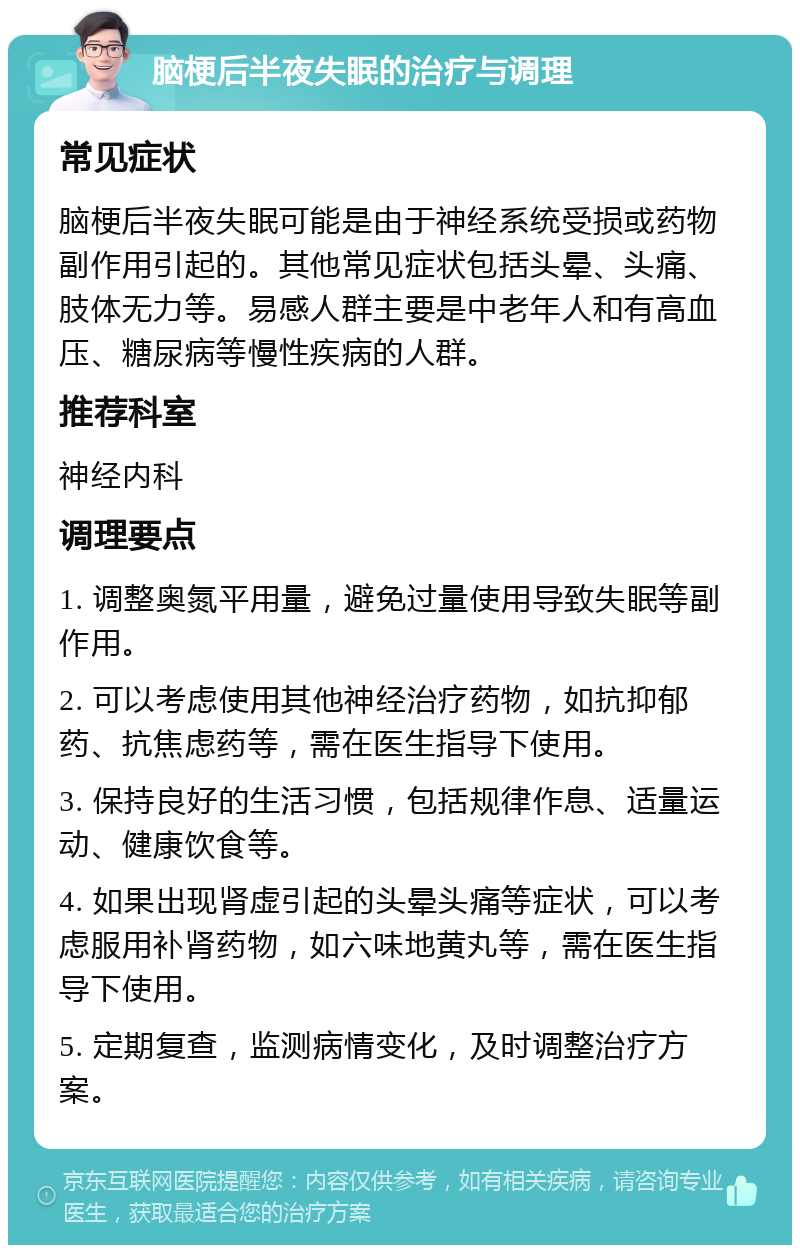 脑梗后半夜失眠的治疗与调理 常见症状 脑梗后半夜失眠可能是由于神经系统受损或药物副作用引起的。其他常见症状包括头晕、头痛、肢体无力等。易感人群主要是中老年人和有高血压、糖尿病等慢性疾病的人群。 推荐科室 神经内科 调理要点 1. 调整奥氮平用量，避免过量使用导致失眠等副作用。 2. 可以考虑使用其他神经治疗药物，如抗抑郁药、抗焦虑药等，需在医生指导下使用。 3. 保持良好的生活习惯，包括规律作息、适量运动、健康饮食等。 4. 如果出现肾虚引起的头晕头痛等症状，可以考虑服用补肾药物，如六味地黄丸等，需在医生指导下使用。 5. 定期复查，监测病情变化，及时调整治疗方案。