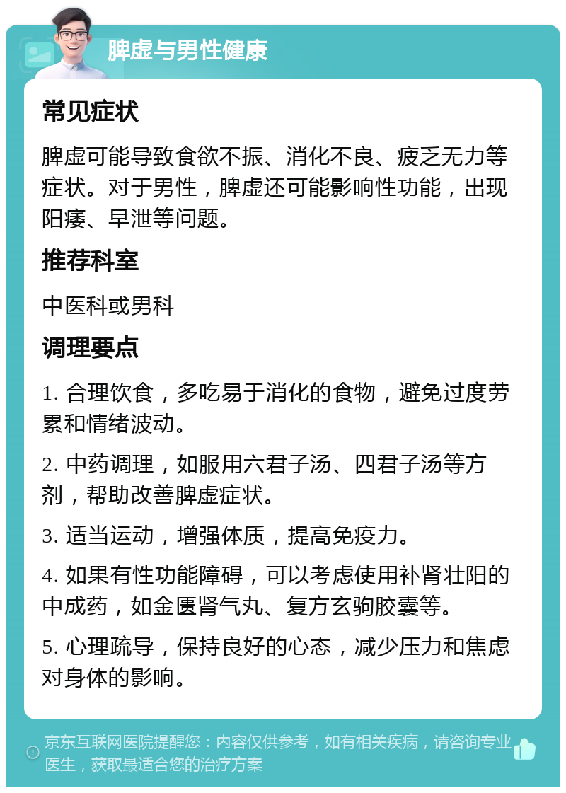 脾虚与男性健康 常见症状 脾虚可能导致食欲不振、消化不良、疲乏无力等症状。对于男性，脾虚还可能影响性功能，出现阳痿、早泄等问题。 推荐科室 中医科或男科 调理要点 1. 合理饮食，多吃易于消化的食物，避免过度劳累和情绪波动。 2. 中药调理，如服用六君子汤、四君子汤等方剂，帮助改善脾虚症状。 3. 适当运动，增强体质，提高免疫力。 4. 如果有性功能障碍，可以考虑使用补肾壮阳的中成药，如金匮肾气丸、复方玄驹胶囊等。 5. 心理疏导，保持良好的心态，减少压力和焦虑对身体的影响。