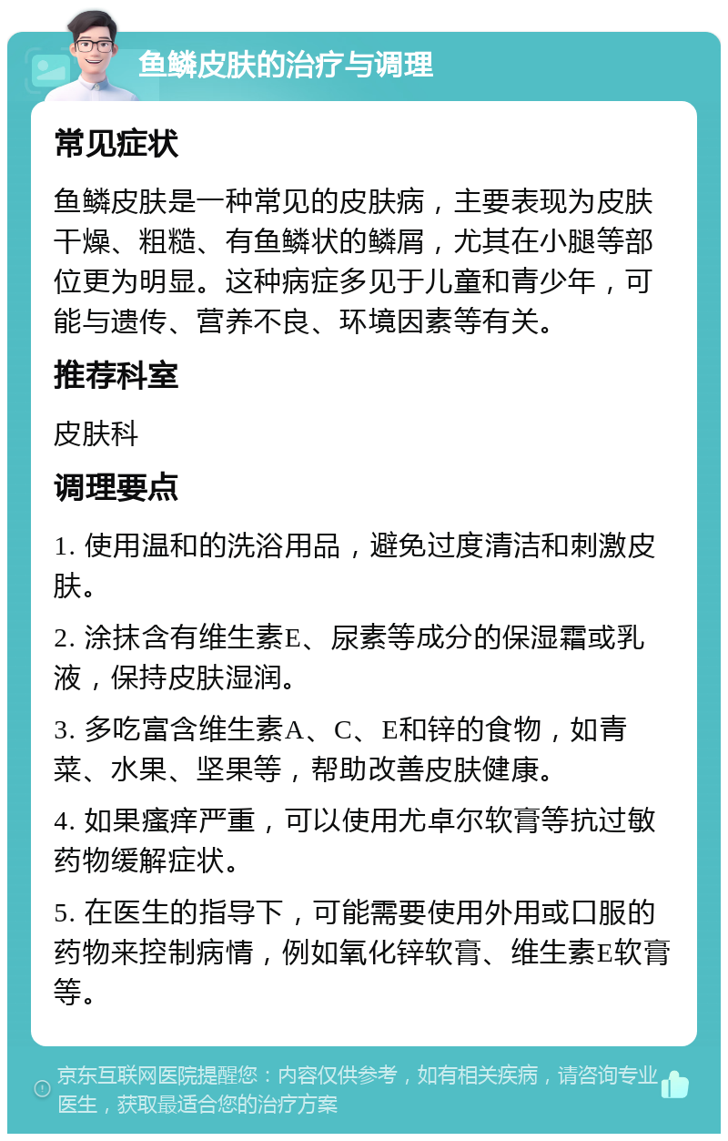 鱼鳞皮肤的治疗与调理 常见症状 鱼鳞皮肤是一种常见的皮肤病，主要表现为皮肤干燥、粗糙、有鱼鳞状的鳞屑，尤其在小腿等部位更为明显。这种病症多见于儿童和青少年，可能与遗传、营养不良、环境因素等有关。 推荐科室 皮肤科 调理要点 1. 使用温和的洗浴用品，避免过度清洁和刺激皮肤。 2. 涂抹含有维生素E、尿素等成分的保湿霜或乳液，保持皮肤湿润。 3. 多吃富含维生素A、C、E和锌的食物，如青菜、水果、坚果等，帮助改善皮肤健康。 4. 如果瘙痒严重，可以使用尤卓尔软膏等抗过敏药物缓解症状。 5. 在医生的指导下，可能需要使用外用或口服的药物来控制病情，例如氧化锌软膏、维生素E软膏等。