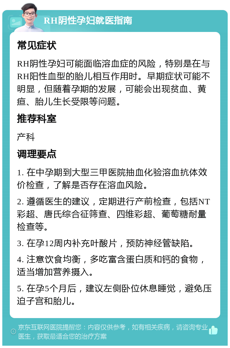 RH阴性孕妇就医指南 常见症状 RH阴性孕妇可能面临溶血症的风险，特别是在与RH阳性血型的胎儿相互作用时。早期症状可能不明显，但随着孕期的发展，可能会出现贫血、黄疸、胎儿生长受限等问题。 推荐科室 产科 调理要点 1. 在中孕期到大型三甲医院抽血化验溶血抗体效价检查，了解是否存在溶血风险。 2. 遵循医生的建议，定期进行产前检查，包括NT彩超、唐氏综合征筛查、四维彩超、葡萄糖耐量检查等。 3. 在孕12周内补充叶酸片，预防神经管缺陷。 4. 注意饮食均衡，多吃富含蛋白质和钙的食物，适当增加营养摄入。 5. 在孕5个月后，建议左侧卧位休息睡觉，避免压迫子宫和胎儿。