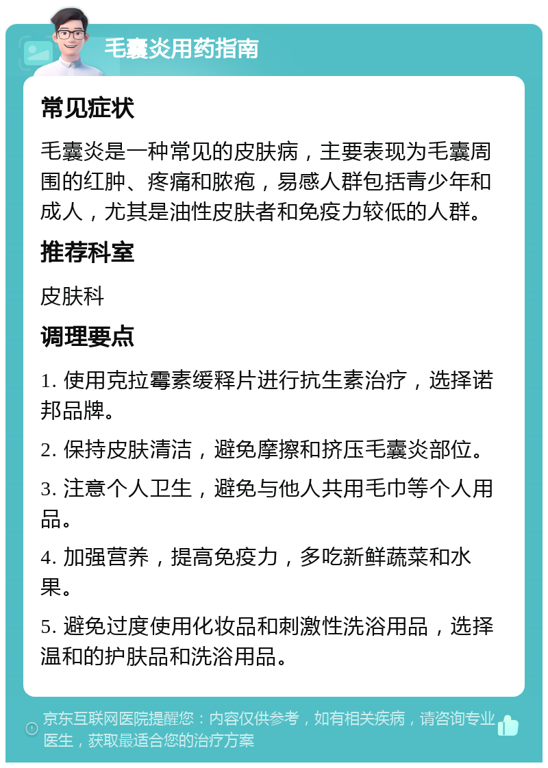 毛囊炎用药指南 常见症状 毛囊炎是一种常见的皮肤病，主要表现为毛囊周围的红肿、疼痛和脓疱，易感人群包括青少年和成人，尤其是油性皮肤者和免疫力较低的人群。 推荐科室 皮肤科 调理要点 1. 使用克拉霉素缓释片进行抗生素治疗，选择诺邦品牌。 2. 保持皮肤清洁，避免摩擦和挤压毛囊炎部位。 3. 注意个人卫生，避免与他人共用毛巾等个人用品。 4. 加强营养，提高免疫力，多吃新鲜蔬菜和水果。 5. 避免过度使用化妆品和刺激性洗浴用品，选择温和的护肤品和洗浴用品。