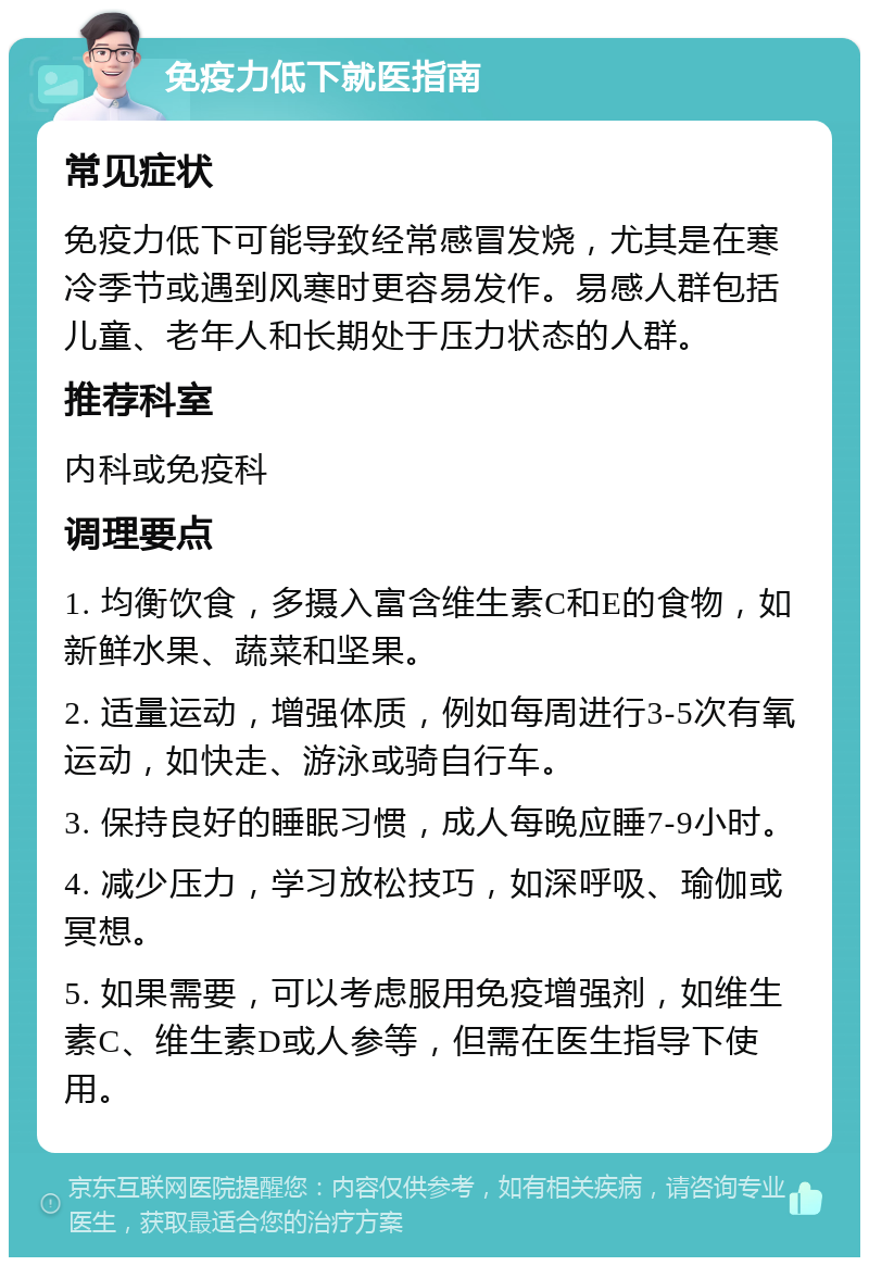 免疫力低下就医指南 常见症状 免疫力低下可能导致经常感冒发烧，尤其是在寒冷季节或遇到风寒时更容易发作。易感人群包括儿童、老年人和长期处于压力状态的人群。 推荐科室 内科或免疫科 调理要点 1. 均衡饮食，多摄入富含维生素C和E的食物，如新鲜水果、蔬菜和坚果。 2. 适量运动，增强体质，例如每周进行3-5次有氧运动，如快走、游泳或骑自行车。 3. 保持良好的睡眠习惯，成人每晚应睡7-9小时。 4. 减少压力，学习放松技巧，如深呼吸、瑜伽或冥想。 5. 如果需要，可以考虑服用免疫增强剂，如维生素C、维生素D或人参等，但需在医生指导下使用。