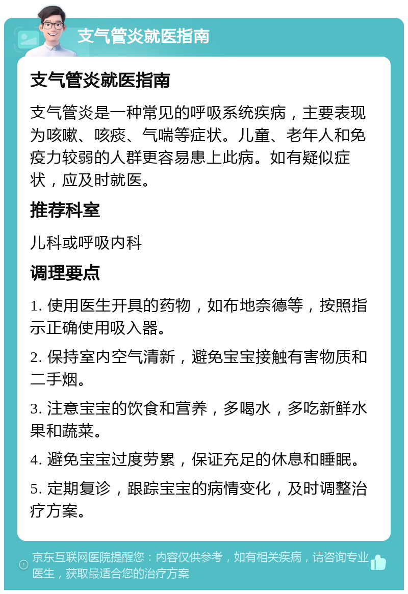 支气管炎就医指南 支气管炎就医指南 支气管炎是一种常见的呼吸系统疾病，主要表现为咳嗽、咳痰、气喘等症状。儿童、老年人和免疫力较弱的人群更容易患上此病。如有疑似症状，应及时就医。 推荐科室 儿科或呼吸内科 调理要点 1. 使用医生开具的药物，如布地奈德等，按照指示正确使用吸入器。 2. 保持室内空气清新，避免宝宝接触有害物质和二手烟。 3. 注意宝宝的饮食和营养，多喝水，多吃新鲜水果和蔬菜。 4. 避免宝宝过度劳累，保证充足的休息和睡眠。 5. 定期复诊，跟踪宝宝的病情变化，及时调整治疗方案。