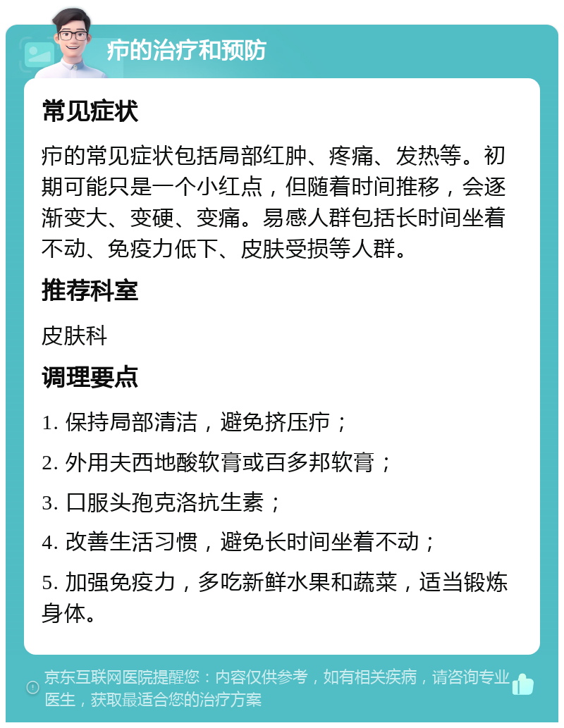 疖的治疗和预防 常见症状 疖的常见症状包括局部红肿、疼痛、发热等。初期可能只是一个小红点，但随着时间推移，会逐渐变大、变硬、变痛。易感人群包括长时间坐着不动、免疫力低下、皮肤受损等人群。 推荐科室 皮肤科 调理要点 1. 保持局部清洁，避免挤压疖； 2. 外用夫西地酸软膏或百多邦软膏； 3. 口服头孢克洛抗生素； 4. 改善生活习惯，避免长时间坐着不动； 5. 加强免疫力，多吃新鲜水果和蔬菜，适当锻炼身体。