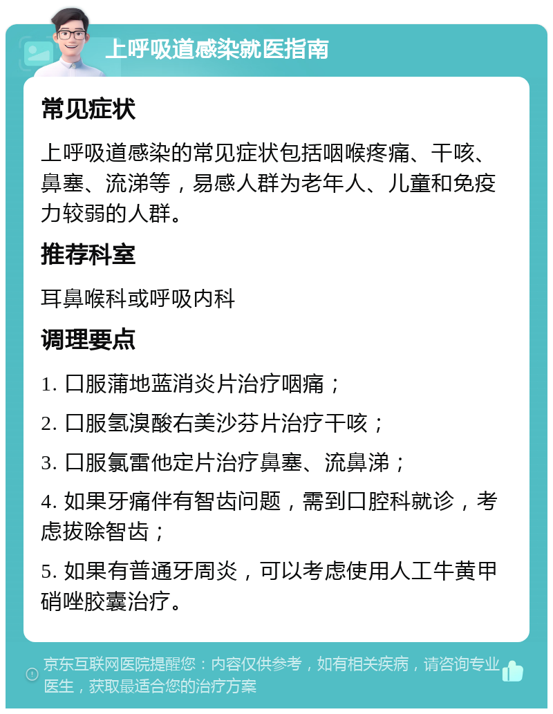 上呼吸道感染就医指南 常见症状 上呼吸道感染的常见症状包括咽喉疼痛、干咳、鼻塞、流涕等，易感人群为老年人、儿童和免疫力较弱的人群。 推荐科室 耳鼻喉科或呼吸内科 调理要点 1. 口服蒲地蓝消炎片治疗咽痛； 2. 口服氢溴酸右美沙芬片治疗干咳； 3. 口服氯雷他定片治疗鼻塞、流鼻涕； 4. 如果牙痛伴有智齿问题，需到口腔科就诊，考虑拔除智齿； 5. 如果有普通牙周炎，可以考虑使用人工牛黄甲硝唑胶囊治疗。