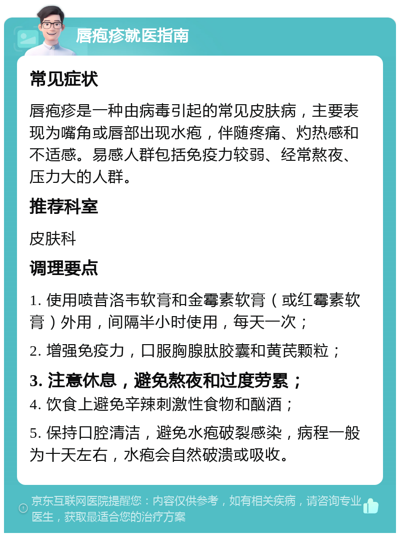 唇疱疹就医指南 常见症状 唇疱疹是一种由病毒引起的常见皮肤病，主要表现为嘴角或唇部出现水疱，伴随疼痛、灼热感和不适感。易感人群包括免疫力较弱、经常熬夜、压力大的人群。 推荐科室 皮肤科 调理要点 1. 使用喷昔洛韦软膏和金霉素软膏（或红霉素软膏）外用，间隔半小时使用，每天一次； 2. 增强免疫力，口服胸腺肽胶囊和黄芪颗粒； 3. 注意休息，避免熬夜和过度劳累； 4. 饮食上避免辛辣刺激性食物和酗酒； 5. 保持口腔清洁，避免水疱破裂感染，病程一般为十天左右，水疱会自然破溃或吸收。