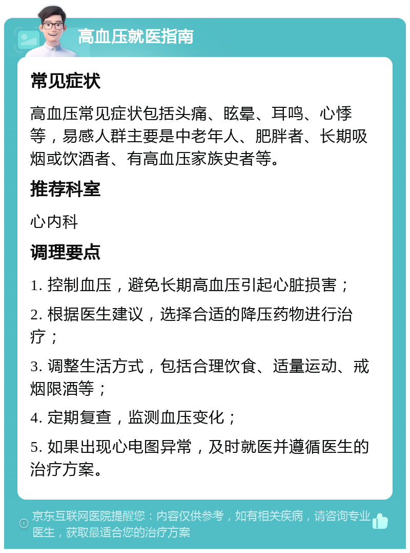 高血压就医指南 常见症状 高血压常见症状包括头痛、眩晕、耳鸣、心悸等，易感人群主要是中老年人、肥胖者、长期吸烟或饮酒者、有高血压家族史者等。 推荐科室 心内科 调理要点 1. 控制血压，避免长期高血压引起心脏损害； 2. 根据医生建议，选择合适的降压药物进行治疗； 3. 调整生活方式，包括合理饮食、适量运动、戒烟限酒等； 4. 定期复查，监测血压变化； 5. 如果出现心电图异常，及时就医并遵循医生的治疗方案。