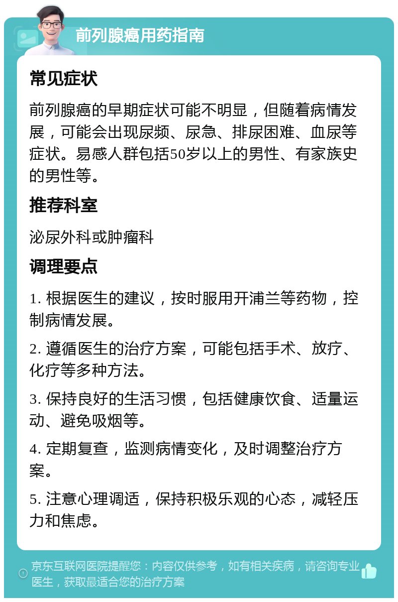 前列腺癌用药指南 常见症状 前列腺癌的早期症状可能不明显，但随着病情发展，可能会出现尿频、尿急、排尿困难、血尿等症状。易感人群包括50岁以上的男性、有家族史的男性等。 推荐科室 泌尿外科或肿瘤科 调理要点 1. 根据医生的建议，按时服用开浦兰等药物，控制病情发展。 2. 遵循医生的治疗方案，可能包括手术、放疗、化疗等多种方法。 3. 保持良好的生活习惯，包括健康饮食、适量运动、避免吸烟等。 4. 定期复查，监测病情变化，及时调整治疗方案。 5. 注意心理调适，保持积极乐观的心态，减轻压力和焦虑。