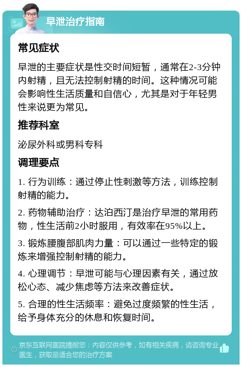 早泄治疗指南 常见症状 早泄的主要症状是性交时间短暂，通常在2-3分钟内射精，且无法控制射精的时间。这种情况可能会影响性生活质量和自信心，尤其是对于年轻男性来说更为常见。 推荐科室 泌尿外科或男科专科 调理要点 1. 行为训练：通过停止性刺激等方法，训练控制射精的能力。 2. 药物辅助治疗：达泊西汀是治疗早泄的常用药物，性生活前2小时服用，有效率在95%以上。 3. 锻炼腰腹部肌肉力量：可以通过一些特定的锻炼来增强控制射精的能力。 4. 心理调节：早泄可能与心理因素有关，通过放松心态、减少焦虑等方法来改善症状。 5. 合理的性生活频率：避免过度频繁的性生活，给予身体充分的休息和恢复时间。