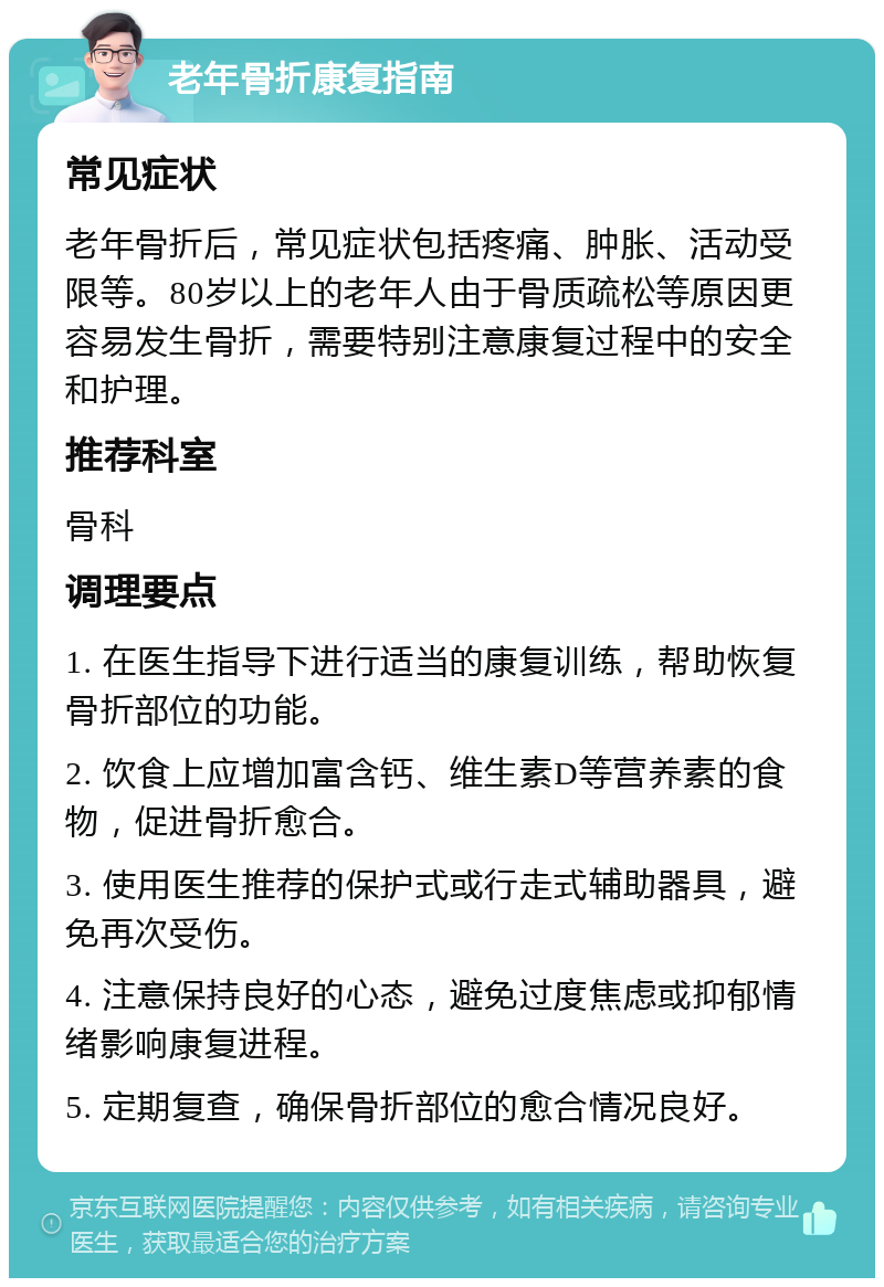 老年骨折康复指南 常见症状 老年骨折后，常见症状包括疼痛、肿胀、活动受限等。80岁以上的老年人由于骨质疏松等原因更容易发生骨折，需要特别注意康复过程中的安全和护理。 推荐科室 骨科 调理要点 1. 在医生指导下进行适当的康复训练，帮助恢复骨折部位的功能。 2. 饮食上应增加富含钙、维生素D等营养素的食物，促进骨折愈合。 3. 使用医生推荐的保护式或行走式辅助器具，避免再次受伤。 4. 注意保持良好的心态，避免过度焦虑或抑郁情绪影响康复进程。 5. 定期复查，确保骨折部位的愈合情况良好。