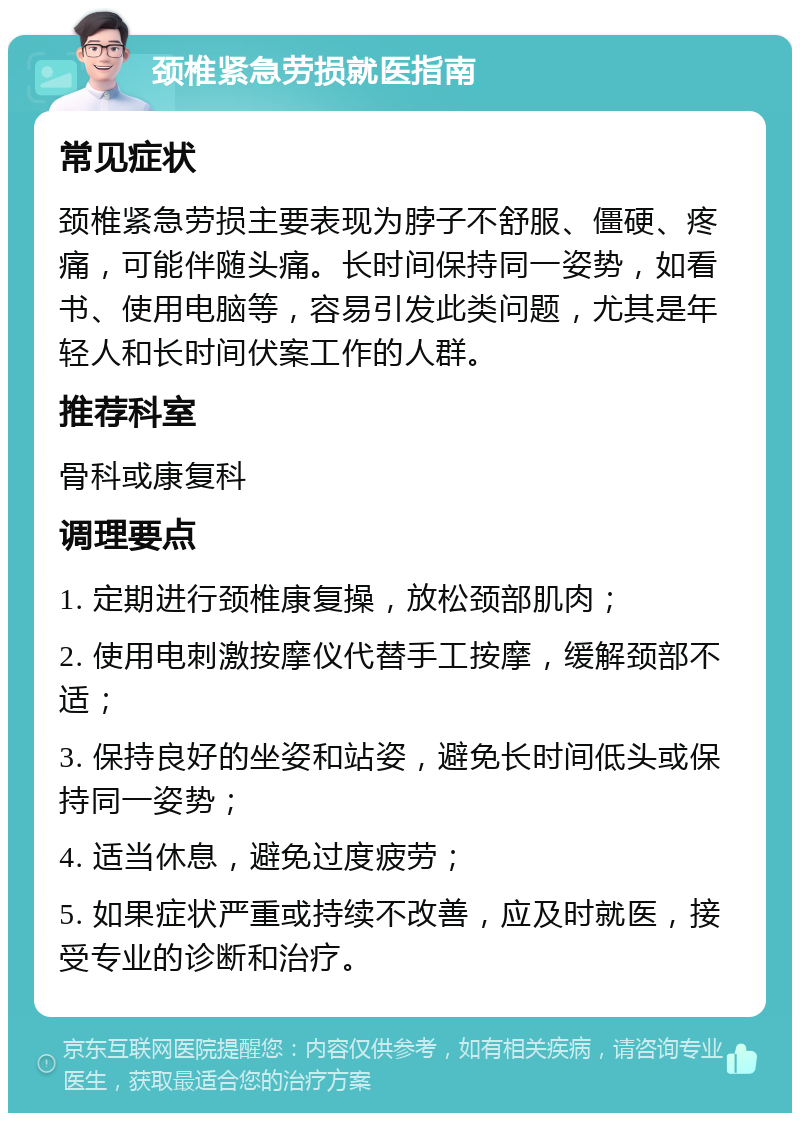 颈椎紧急劳损就医指南 常见症状 颈椎紧急劳损主要表现为脖子不舒服、僵硬、疼痛，可能伴随头痛。长时间保持同一姿势，如看书、使用电脑等，容易引发此类问题，尤其是年轻人和长时间伏案工作的人群。 推荐科室 骨科或康复科 调理要点 1. 定期进行颈椎康复操，放松颈部肌肉； 2. 使用电刺激按摩仪代替手工按摩，缓解颈部不适； 3. 保持良好的坐姿和站姿，避免长时间低头或保持同一姿势； 4. 适当休息，避免过度疲劳； 5. 如果症状严重或持续不改善，应及时就医，接受专业的诊断和治疗。