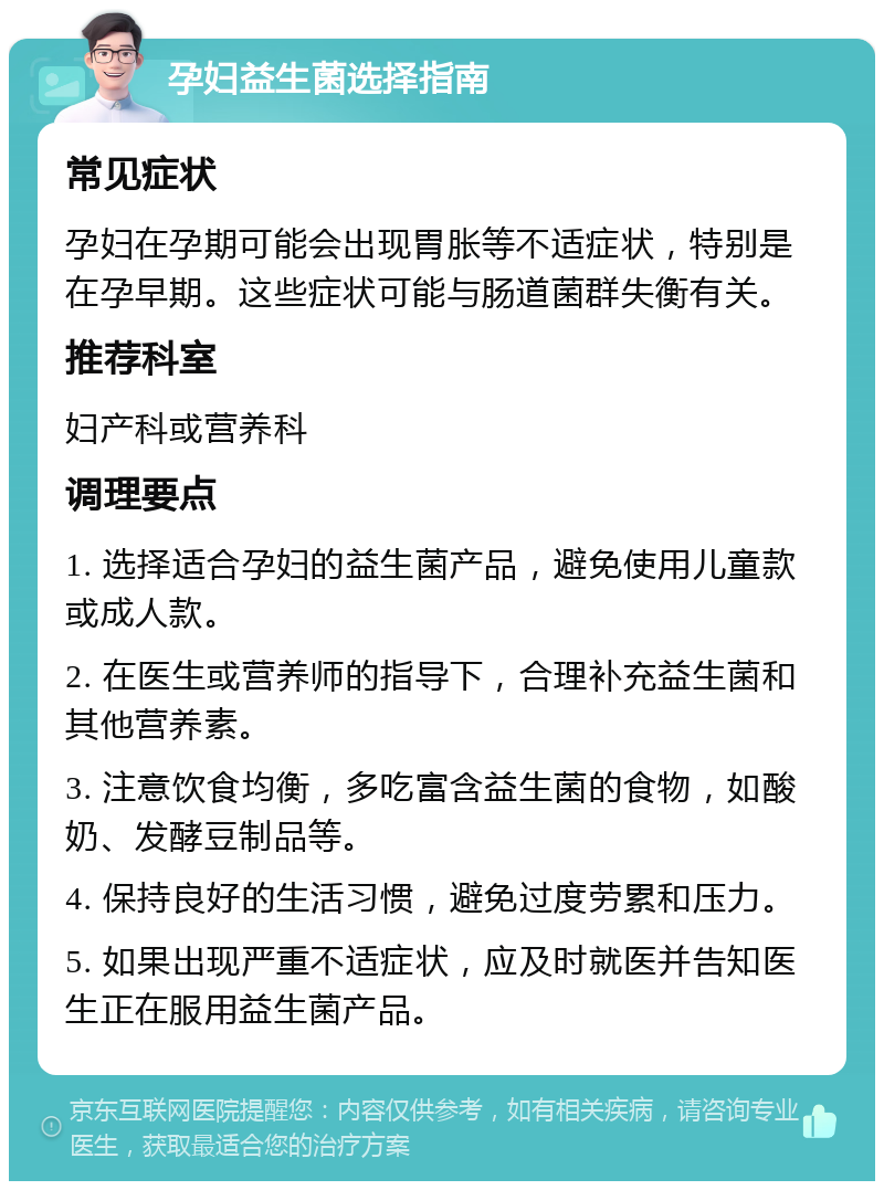 孕妇益生菌选择指南 常见症状 孕妇在孕期可能会出现胃胀等不适症状，特别是在孕早期。这些症状可能与肠道菌群失衡有关。 推荐科室 妇产科或营养科 调理要点 1. 选择适合孕妇的益生菌产品，避免使用儿童款或成人款。 2. 在医生或营养师的指导下，合理补充益生菌和其他营养素。 3. 注意饮食均衡，多吃富含益生菌的食物，如酸奶、发酵豆制品等。 4. 保持良好的生活习惯，避免过度劳累和压力。 5. 如果出现严重不适症状，应及时就医并告知医生正在服用益生菌产品。