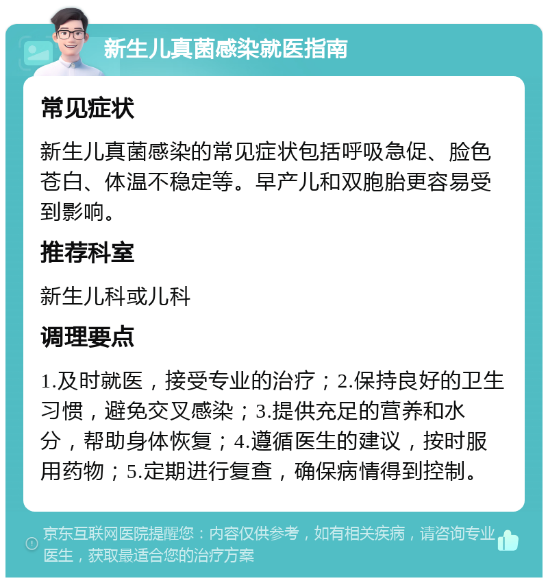 新生儿真菌感染就医指南 常见症状 新生儿真菌感染的常见症状包括呼吸急促、脸色苍白、体温不稳定等。早产儿和双胞胎更容易受到影响。 推荐科室 新生儿科或儿科 调理要点 1.及时就医，接受专业的治疗；2.保持良好的卫生习惯，避免交叉感染；3.提供充足的营养和水分，帮助身体恢复；4.遵循医生的建议，按时服用药物；5.定期进行复查，确保病情得到控制。