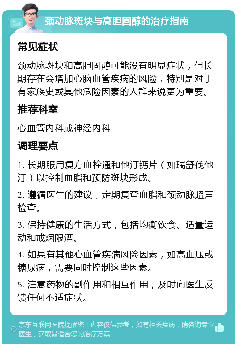 颈动脉斑块与高胆固醇的治疗指南 常见症状 颈动脉斑块和高胆固醇可能没有明显症状，但长期存在会增加心脑血管疾病的风险，特别是对于有家族史或其他危险因素的人群来说更为重要。 推荐科室 心血管内科或神经内科 调理要点 1. 长期服用复方血栓通和他汀钙片（如瑞舒伐他汀）以控制血脂和预防斑块形成。 2. 遵循医生的建议，定期复查血脂和颈动脉超声检查。 3. 保持健康的生活方式，包括均衡饮食、适量运动和戒烟限酒。 4. 如果有其他心血管疾病风险因素，如高血压或糖尿病，需要同时控制这些因素。 5. 注意药物的副作用和相互作用，及时向医生反馈任何不适症状。