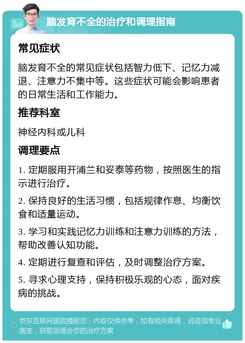 脑发育不全的治疗和调理指南 常见症状 脑发育不全的常见症状包括智力低下、记忆力减退、注意力不集中等。这些症状可能会影响患者的日常生活和工作能力。 推荐科室 神经内科或儿科 调理要点 1. 定期服用开浦兰和妥泰等药物，按照医生的指示进行治疗。 2. 保持良好的生活习惯，包括规律作息、均衡饮食和适量运动。 3. 学习和实践记忆力训练和注意力训练的方法，帮助改善认知功能。 4. 定期进行复查和评估，及时调整治疗方案。 5. 寻求心理支持，保持积极乐观的心态，面对疾病的挑战。