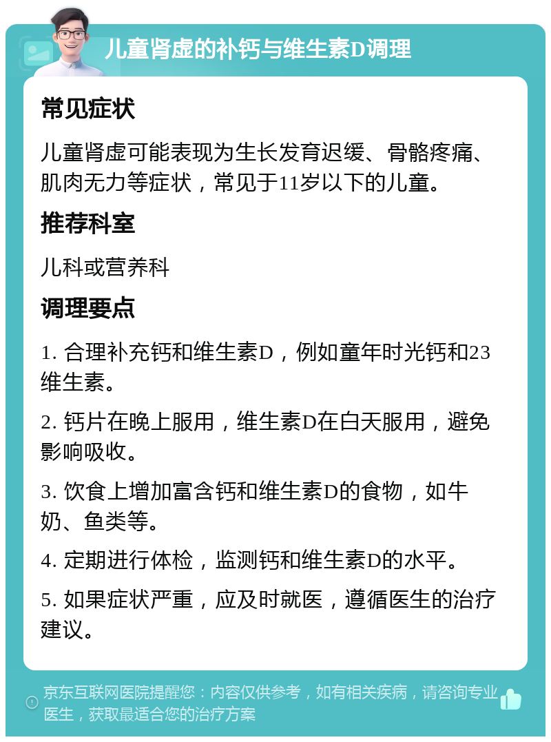 儿童肾虚的补钙与维生素D调理 常见症状 儿童肾虚可能表现为生长发育迟缓、骨骼疼痛、肌肉无力等症状，常见于11岁以下的儿童。 推荐科室 儿科或营养科 调理要点 1. 合理补充钙和维生素D，例如童年时光钙和23维生素。 2. 钙片在晚上服用，维生素D在白天服用，避免影响吸收。 3. 饮食上增加富含钙和维生素D的食物，如牛奶、鱼类等。 4. 定期进行体检，监测钙和维生素D的水平。 5. 如果症状严重，应及时就医，遵循医生的治疗建议。