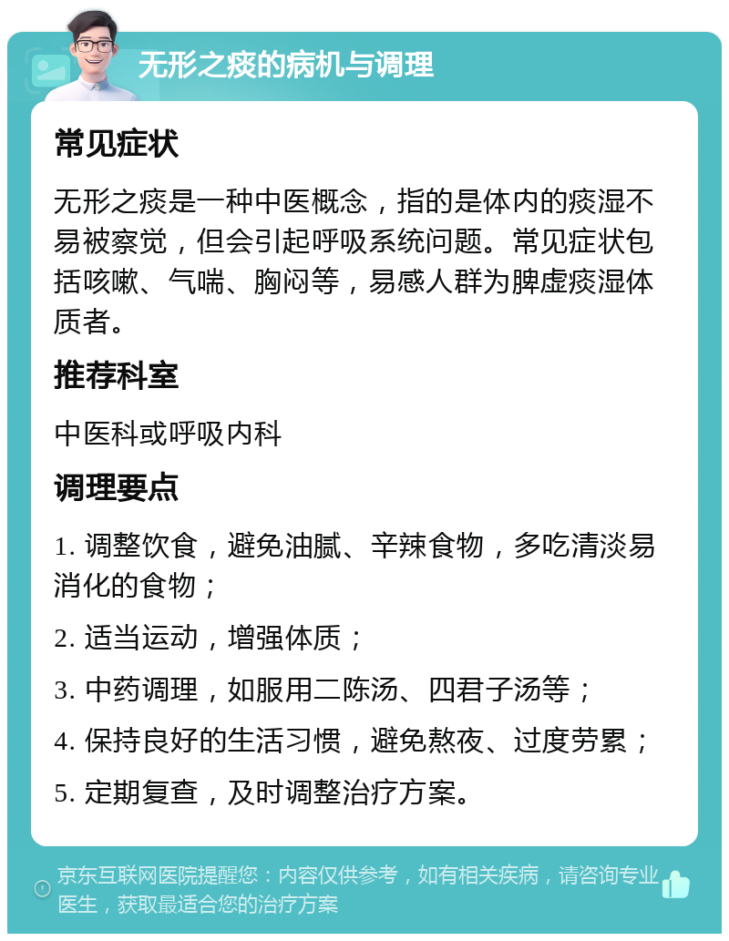 无形之痰的病机与调理 常见症状 无形之痰是一种中医概念，指的是体内的痰湿不易被察觉，但会引起呼吸系统问题。常见症状包括咳嗽、气喘、胸闷等，易感人群为脾虚痰湿体质者。 推荐科室 中医科或呼吸内科 调理要点 1. 调整饮食，避免油腻、辛辣食物，多吃清淡易消化的食物； 2. 适当运动，增强体质； 3. 中药调理，如服用二陈汤、四君子汤等； 4. 保持良好的生活习惯，避免熬夜、过度劳累； 5. 定期复查，及时调整治疗方案。