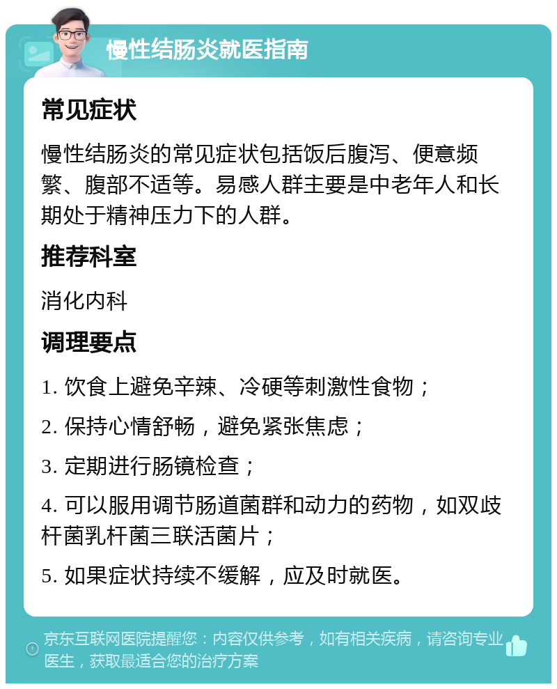 慢性结肠炎就医指南 常见症状 慢性结肠炎的常见症状包括饭后腹泻、便意频繁、腹部不适等。易感人群主要是中老年人和长期处于精神压力下的人群。 推荐科室 消化内科 调理要点 1. 饮食上避免辛辣、冷硬等刺激性食物； 2. 保持心情舒畅，避免紧张焦虑； 3. 定期进行肠镜检查； 4. 可以服用调节肠道菌群和动力的药物，如双歧杆菌乳杆菌三联活菌片； 5. 如果症状持续不缓解，应及时就医。