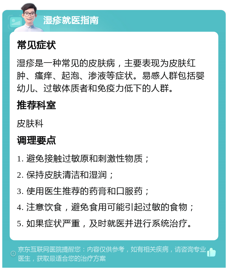 湿疹就医指南 常见症状 湿疹是一种常见的皮肤病，主要表现为皮肤红肿、瘙痒、起泡、渗液等症状。易感人群包括婴幼儿、过敏体质者和免疫力低下的人群。 推荐科室 皮肤科 调理要点 1. 避免接触过敏原和刺激性物质； 2. 保持皮肤清洁和湿润； 3. 使用医生推荐的药膏和口服药； 4. 注意饮食，避免食用可能引起过敏的食物； 5. 如果症状严重，及时就医并进行系统治疗。