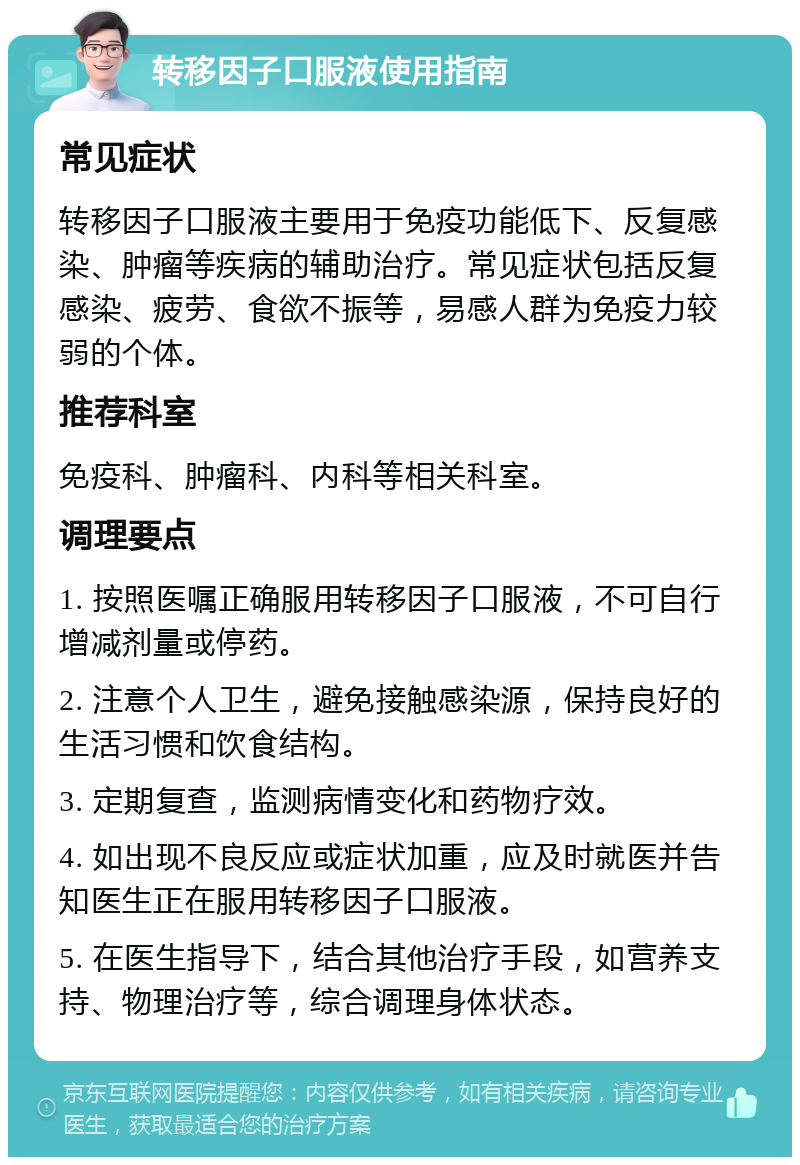 转移因子口服液使用指南 常见症状 转移因子口服液主要用于免疫功能低下、反复感染、肿瘤等疾病的辅助治疗。常见症状包括反复感染、疲劳、食欲不振等，易感人群为免疫力较弱的个体。 推荐科室 免疫科、肿瘤科、内科等相关科室。 调理要点 1. 按照医嘱正确服用转移因子口服液，不可自行增减剂量或停药。 2. 注意个人卫生，避免接触感染源，保持良好的生活习惯和饮食结构。 3. 定期复查，监测病情变化和药物疗效。 4. 如出现不良反应或症状加重，应及时就医并告知医生正在服用转移因子口服液。 5. 在医生指导下，结合其他治疗手段，如营养支持、物理治疗等，综合调理身体状态。