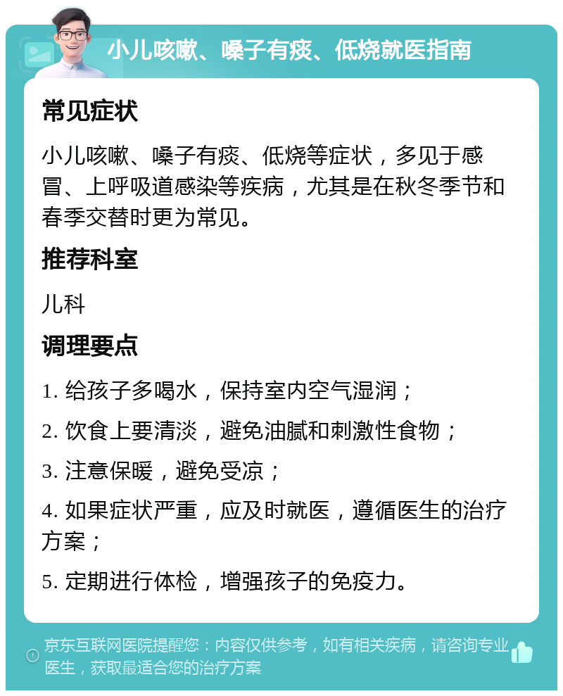 小儿咳嗽、嗓子有痰、低烧就医指南 常见症状 小儿咳嗽、嗓子有痰、低烧等症状，多见于感冒、上呼吸道感染等疾病，尤其是在秋冬季节和春季交替时更为常见。 推荐科室 儿科 调理要点 1. 给孩子多喝水，保持室内空气湿润； 2. 饮食上要清淡，避免油腻和刺激性食物； 3. 注意保暖，避免受凉； 4. 如果症状严重，应及时就医，遵循医生的治疗方案； 5. 定期进行体检，增强孩子的免疫力。