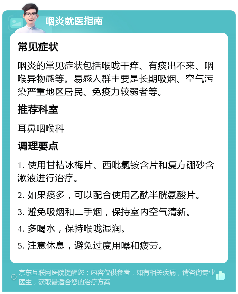 咽炎就医指南 常见症状 咽炎的常见症状包括喉咙干痒、有痰出不来、咽喉异物感等。易感人群主要是长期吸烟、空气污染严重地区居民、免疫力较弱者等。 推荐科室 耳鼻咽喉科 调理要点 1. 使用甘桔冰梅片、西吡氯铵含片和复方硼砂含漱液进行治疗。 2. 如果痰多，可以配合使用乙酰半胱氨酸片。 3. 避免吸烟和二手烟，保持室内空气清新。 4. 多喝水，保持喉咙湿润。 5. 注意休息，避免过度用嗓和疲劳。