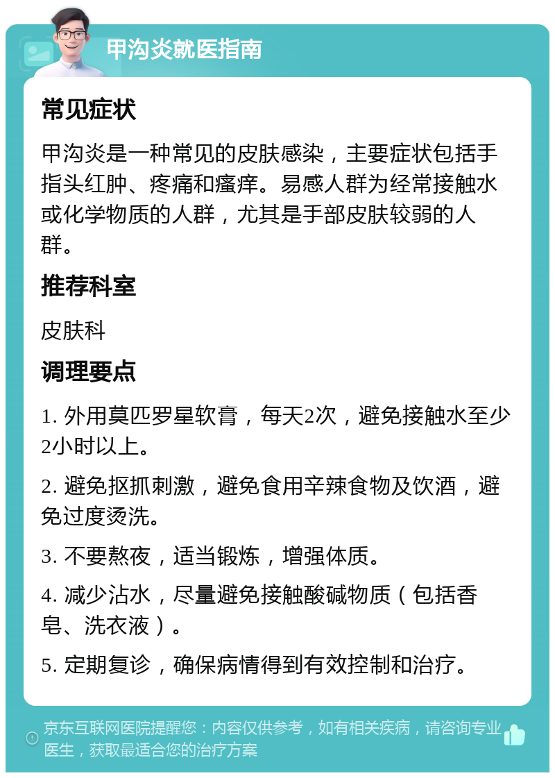 甲沟炎就医指南 常见症状 甲沟炎是一种常见的皮肤感染，主要症状包括手指头红肿、疼痛和瘙痒。易感人群为经常接触水或化学物质的人群，尤其是手部皮肤较弱的人群。 推荐科室 皮肤科 调理要点 1. 外用莫匹罗星软膏，每天2次，避免接触水至少2小时以上。 2. 避免抠抓刺激，避免食用辛辣食物及饮酒，避免过度烫洗。 3. 不要熬夜，适当锻炼，增强体质。 4. 减少沾水，尽量避免接触酸碱物质（包括香皂、洗衣液）。 5. 定期复诊，确保病情得到有效控制和治疗。