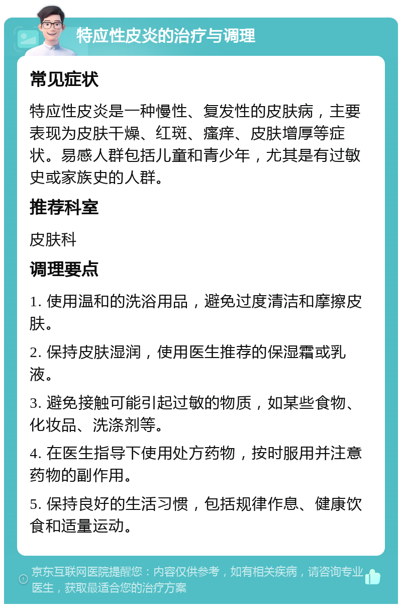 特应性皮炎的治疗与调理 常见症状 特应性皮炎是一种慢性、复发性的皮肤病，主要表现为皮肤干燥、红斑、瘙痒、皮肤增厚等症状。易感人群包括儿童和青少年，尤其是有过敏史或家族史的人群。 推荐科室 皮肤科 调理要点 1. 使用温和的洗浴用品，避免过度清洁和摩擦皮肤。 2. 保持皮肤湿润，使用医生推荐的保湿霜或乳液。 3. 避免接触可能引起过敏的物质，如某些食物、化妆品、洗涤剂等。 4. 在医生指导下使用处方药物，按时服用并注意药物的副作用。 5. 保持良好的生活习惯，包括规律作息、健康饮食和适量运动。