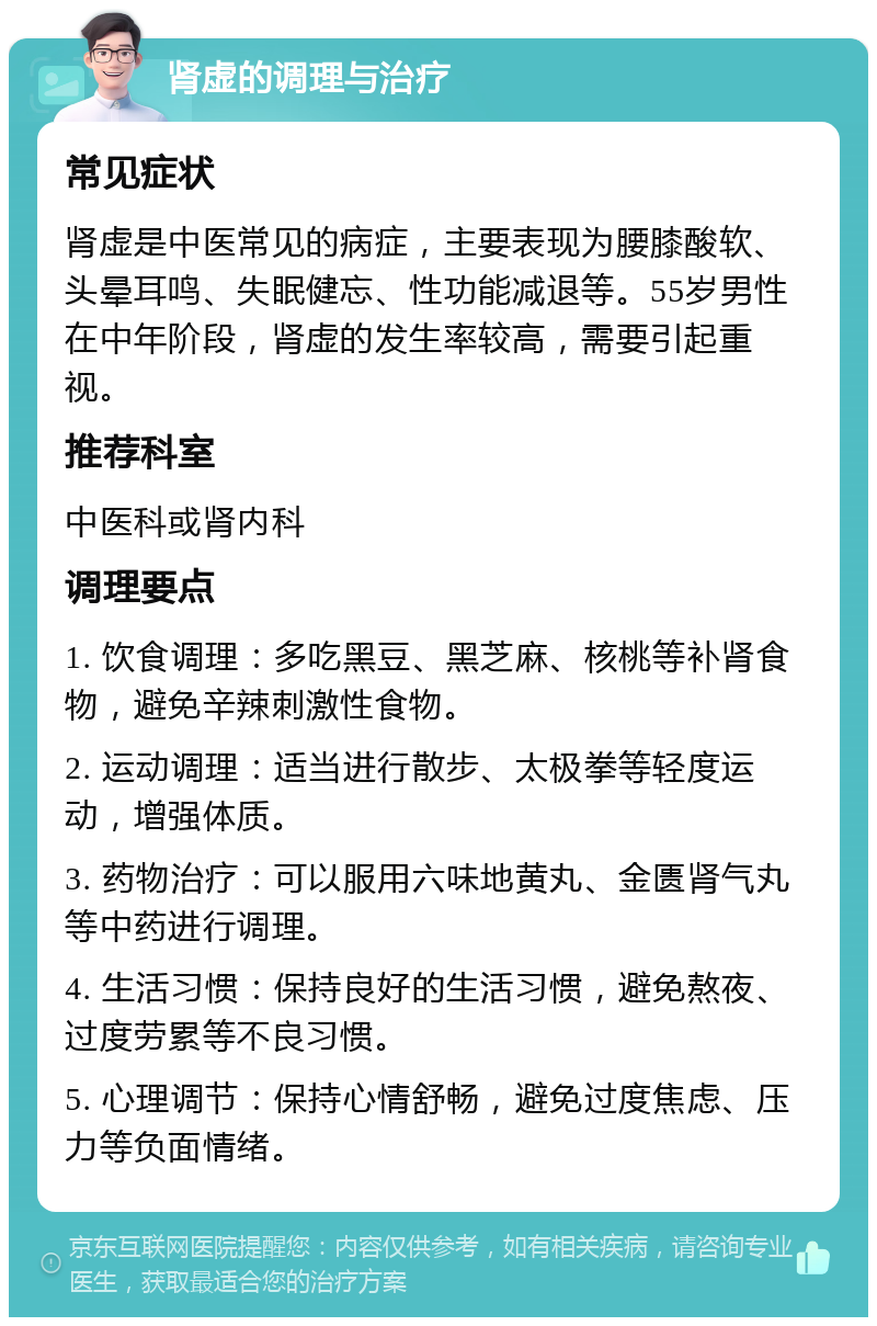 肾虚的调理与治疗 常见症状 肾虚是中医常见的病症，主要表现为腰膝酸软、头晕耳鸣、失眠健忘、性功能减退等。55岁男性在中年阶段，肾虚的发生率较高，需要引起重视。 推荐科室 中医科或肾内科 调理要点 1. 饮食调理：多吃黑豆、黑芝麻、核桃等补肾食物，避免辛辣刺激性食物。 2. 运动调理：适当进行散步、太极拳等轻度运动，增强体质。 3. 药物治疗：可以服用六味地黄丸、金匮肾气丸等中药进行调理。 4. 生活习惯：保持良好的生活习惯，避免熬夜、过度劳累等不良习惯。 5. 心理调节：保持心情舒畅，避免过度焦虑、压力等负面情绪。