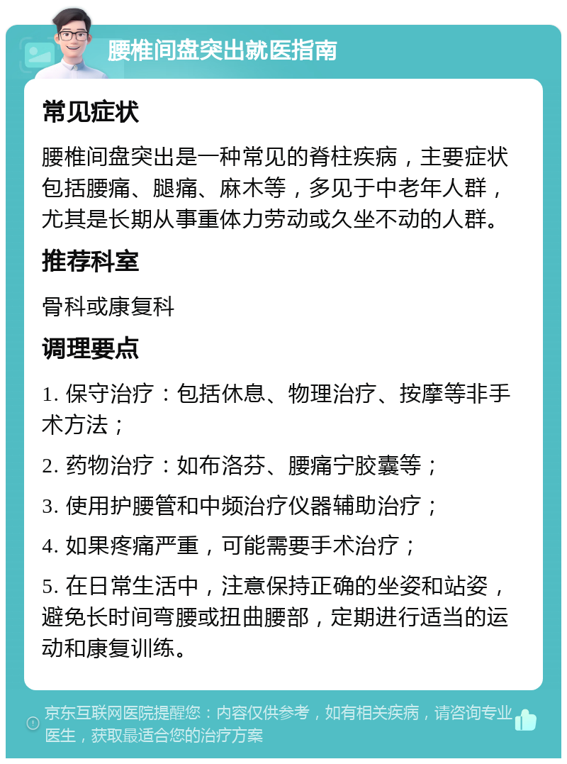 腰椎间盘突出就医指南 常见症状 腰椎间盘突出是一种常见的脊柱疾病，主要症状包括腰痛、腿痛、麻木等，多见于中老年人群，尤其是长期从事重体力劳动或久坐不动的人群。 推荐科室 骨科或康复科 调理要点 1. 保守治疗：包括休息、物理治疗、按摩等非手术方法； 2. 药物治疗：如布洛芬、腰痛宁胶囊等； 3. 使用护腰管和中频治疗仪器辅助治疗； 4. 如果疼痛严重，可能需要手术治疗； 5. 在日常生活中，注意保持正确的坐姿和站姿，避免长时间弯腰或扭曲腰部，定期进行适当的运动和康复训练。