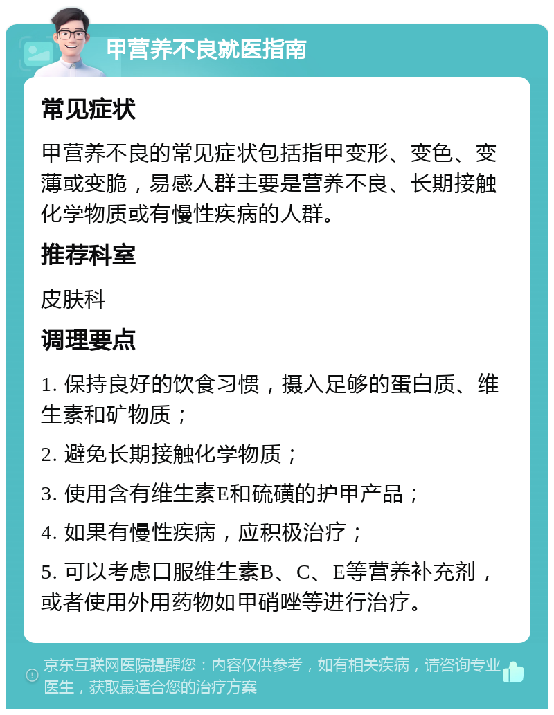 甲营养不良就医指南 常见症状 甲营养不良的常见症状包括指甲变形、变色、变薄或变脆，易感人群主要是营养不良、长期接触化学物质或有慢性疾病的人群。 推荐科室 皮肤科 调理要点 1. 保持良好的饮食习惯，摄入足够的蛋白质、维生素和矿物质； 2. 避免长期接触化学物质； 3. 使用含有维生素E和硫磺的护甲产品； 4. 如果有慢性疾病，应积极治疗； 5. 可以考虑口服维生素B、C、E等营养补充剂，或者使用外用药物如甲硝唑等进行治疗。