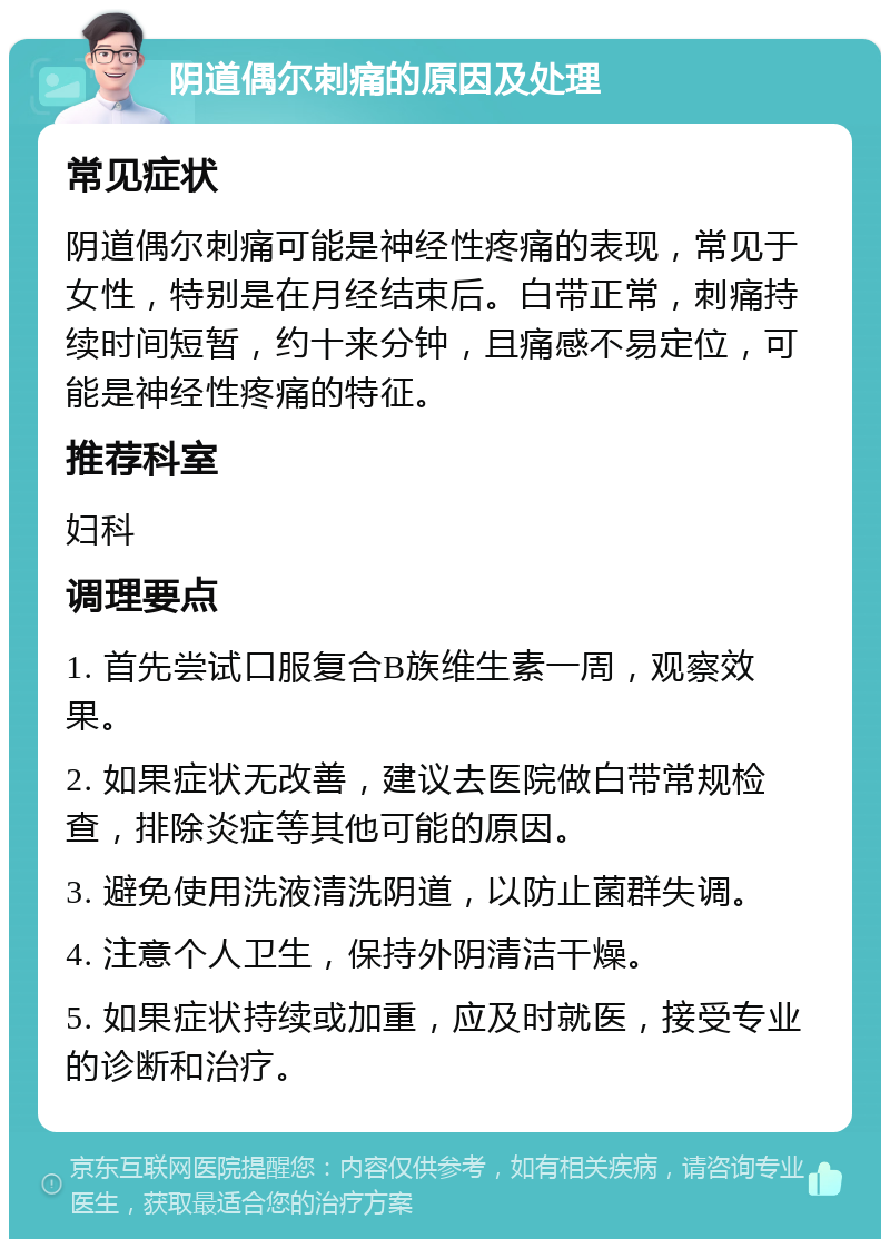 阴道偶尔刺痛的原因及处理 常见症状 阴道偶尔刺痛可能是神经性疼痛的表现，常见于女性，特别是在月经结束后。白带正常，刺痛持续时间短暂，约十来分钟，且痛感不易定位，可能是神经性疼痛的特征。 推荐科室 妇科 调理要点 1. 首先尝试口服复合B族维生素一周，观察效果。 2. 如果症状无改善，建议去医院做白带常规检查，排除炎症等其他可能的原因。 3. 避免使用洗液清洗阴道，以防止菌群失调。 4. 注意个人卫生，保持外阴清洁干燥。 5. 如果症状持续或加重，应及时就医，接受专业的诊断和治疗。