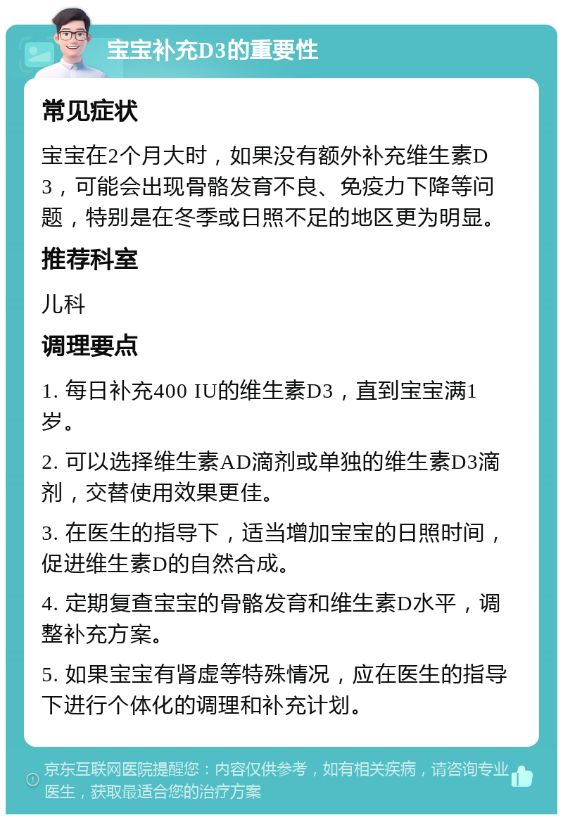 宝宝补充D3的重要性 常见症状 宝宝在2个月大时，如果没有额外补充维生素D3，可能会出现骨骼发育不良、免疫力下降等问题，特别是在冬季或日照不足的地区更为明显。 推荐科室 儿科 调理要点 1. 每日补充400 IU的维生素D3，直到宝宝满1岁。 2. 可以选择维生素AD滴剂或单独的维生素D3滴剂，交替使用效果更佳。 3. 在医生的指导下，适当增加宝宝的日照时间，促进维生素D的自然合成。 4. 定期复查宝宝的骨骼发育和维生素D水平，调整补充方案。 5. 如果宝宝有肾虚等特殊情况，应在医生的指导下进行个体化的调理和补充计划。