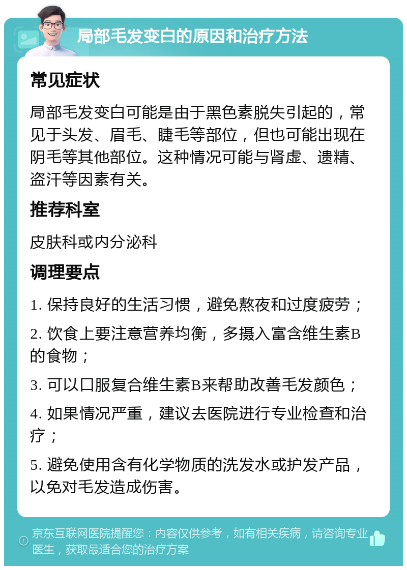 局部毛发变白的原因和治疗方法 常见症状 局部毛发变白可能是由于黑色素脱失引起的，常见于头发、眉毛、睫毛等部位，但也可能出现在阴毛等其他部位。这种情况可能与肾虚、遗精、盗汗等因素有关。 推荐科室 皮肤科或内分泌科 调理要点 1. 保持良好的生活习惯，避免熬夜和过度疲劳； 2. 饮食上要注意营养均衡，多摄入富含维生素B的食物； 3. 可以口服复合维生素B来帮助改善毛发颜色； 4. 如果情况严重，建议去医院进行专业检查和治疗； 5. 避免使用含有化学物质的洗发水或护发产品，以免对毛发造成伤害。