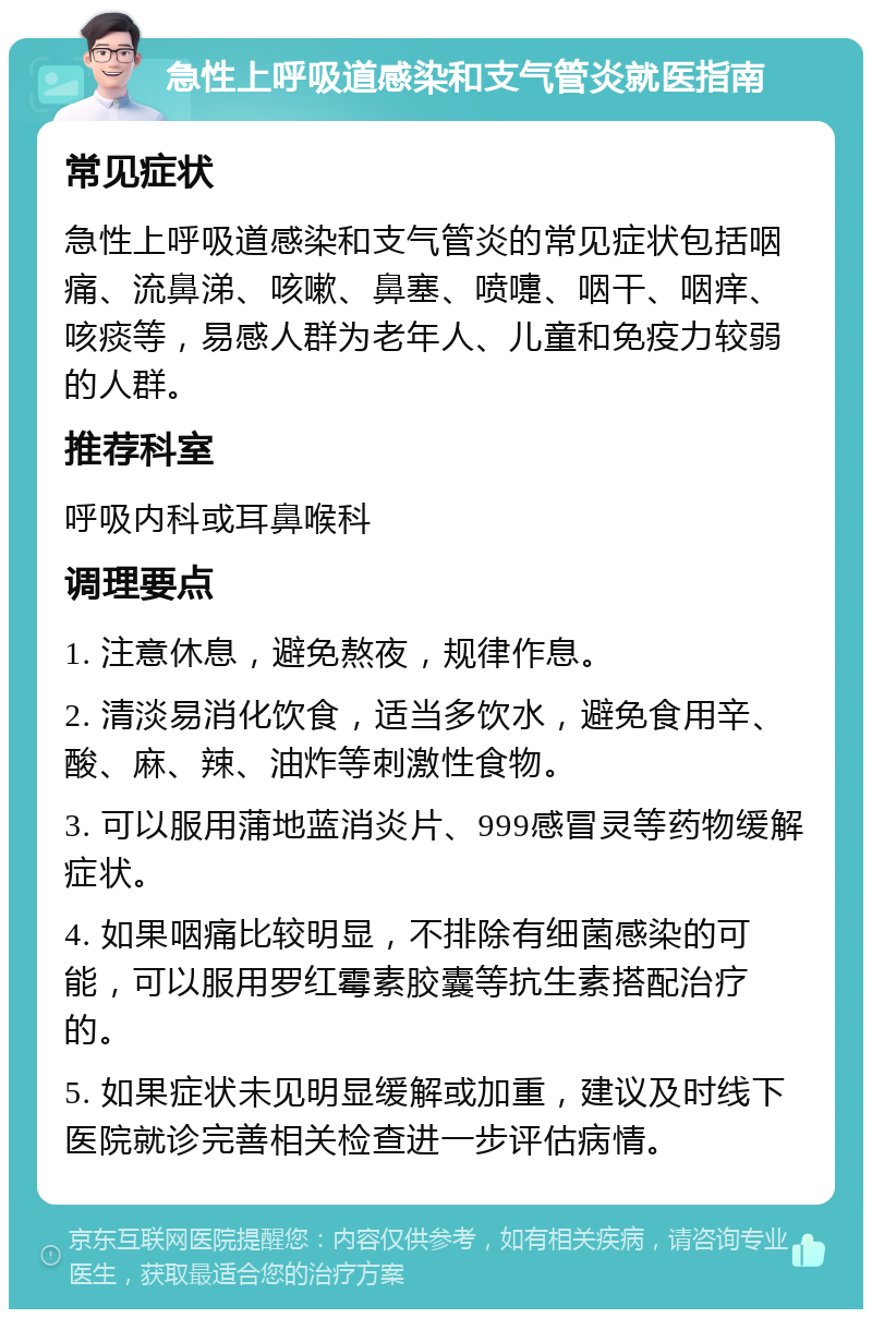 急性上呼吸道感染和支气管炎就医指南 常见症状 急性上呼吸道感染和支气管炎的常见症状包括咽痛、流鼻涕、咳嗽、鼻塞、喷嚏、咽干、咽痒、咳痰等，易感人群为老年人、儿童和免疫力较弱的人群。 推荐科室 呼吸内科或耳鼻喉科 调理要点 1. 注意休息，避免熬夜，规律作息。 2. 清淡易消化饮食，适当多饮水，避免食用辛、酸、麻、辣、油炸等刺激性食物。 3. 可以服用蒲地蓝消炎片、999感冒灵等药物缓解症状。 4. 如果咽痛比较明显，不排除有细菌感染的可能，可以服用罗红霉素胶囊等抗生素搭配治疗的。 5. 如果症状未见明显缓解或加重，建议及时线下医院就诊完善相关检查进一步评估病情。