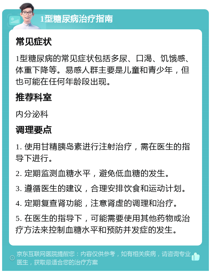 1型糖尿病治疗指南 常见症状 1型糖尿病的常见症状包括多尿、口渴、饥饿感、体重下降等。易感人群主要是儿童和青少年，但也可能在任何年龄段出现。 推荐科室 内分泌科 调理要点 1. 使用甘精胰岛素进行注射治疗，需在医生的指导下进行。 2. 定期监测血糖水平，避免低血糖的发生。 3. 遵循医生的建议，合理安排饮食和运动计划。 4. 定期复查肾功能，注意肾虚的调理和治疗。 5. 在医生的指导下，可能需要使用其他药物或治疗方法来控制血糖水平和预防并发症的发生。