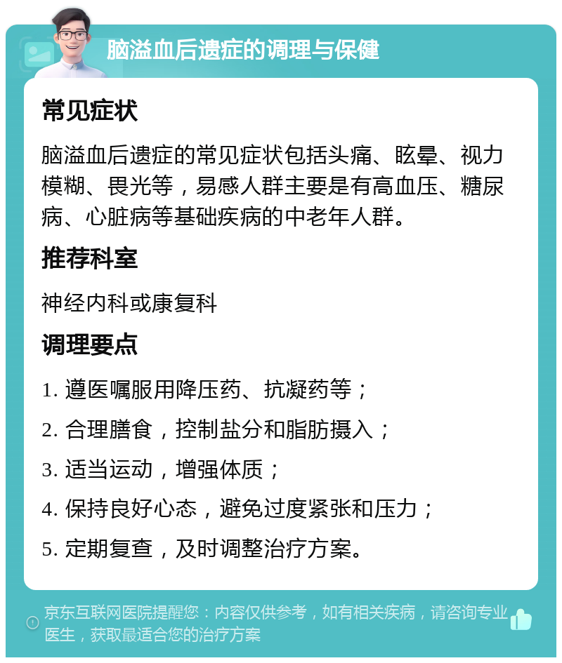 脑溢血后遗症的调理与保健 常见症状 脑溢血后遗症的常见症状包括头痛、眩晕、视力模糊、畏光等，易感人群主要是有高血压、糖尿病、心脏病等基础疾病的中老年人群。 推荐科室 神经内科或康复科 调理要点 1. 遵医嘱服用降压药、抗凝药等； 2. 合理膳食，控制盐分和脂肪摄入； 3. 适当运动，增强体质； 4. 保持良好心态，避免过度紧张和压力； 5. 定期复查，及时调整治疗方案。