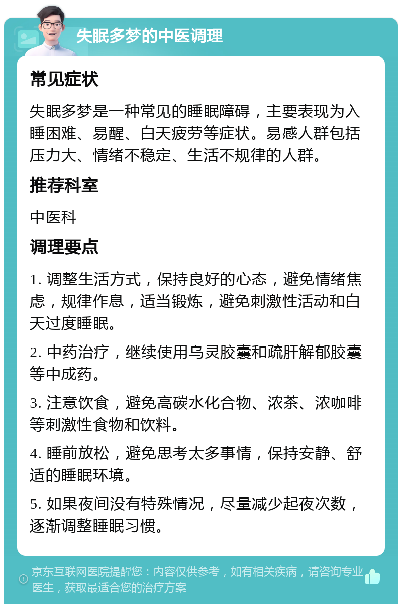 失眠多梦的中医调理 常见症状 失眠多梦是一种常见的睡眠障碍，主要表现为入睡困难、易醒、白天疲劳等症状。易感人群包括压力大、情绪不稳定、生活不规律的人群。 推荐科室 中医科 调理要点 1. 调整生活方式，保持良好的心态，避免情绪焦虑，规律作息，适当锻炼，避免刺激性活动和白天过度睡眠。 2. 中药治疗，继续使用乌灵胶囊和疏肝解郁胶囊等中成药。 3. 注意饮食，避免高碳水化合物、浓茶、浓咖啡等刺激性食物和饮料。 4. 睡前放松，避免思考太多事情，保持安静、舒适的睡眠环境。 5. 如果夜间没有特殊情况，尽量减少起夜次数，逐渐调整睡眠习惯。