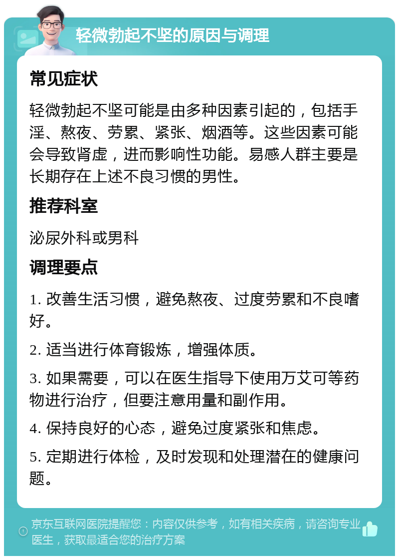 轻微勃起不坚的原因与调理 常见症状 轻微勃起不坚可能是由多种因素引起的，包括手淫、熬夜、劳累、紧张、烟酒等。这些因素可能会导致肾虚，进而影响性功能。易感人群主要是长期存在上述不良习惯的男性。 推荐科室 泌尿外科或男科 调理要点 1. 改善生活习惯，避免熬夜、过度劳累和不良嗜好。 2. 适当进行体育锻炼，增强体质。 3. 如果需要，可以在医生指导下使用万艾可等药物进行治疗，但要注意用量和副作用。 4. 保持良好的心态，避免过度紧张和焦虑。 5. 定期进行体检，及时发现和处理潜在的健康问题。