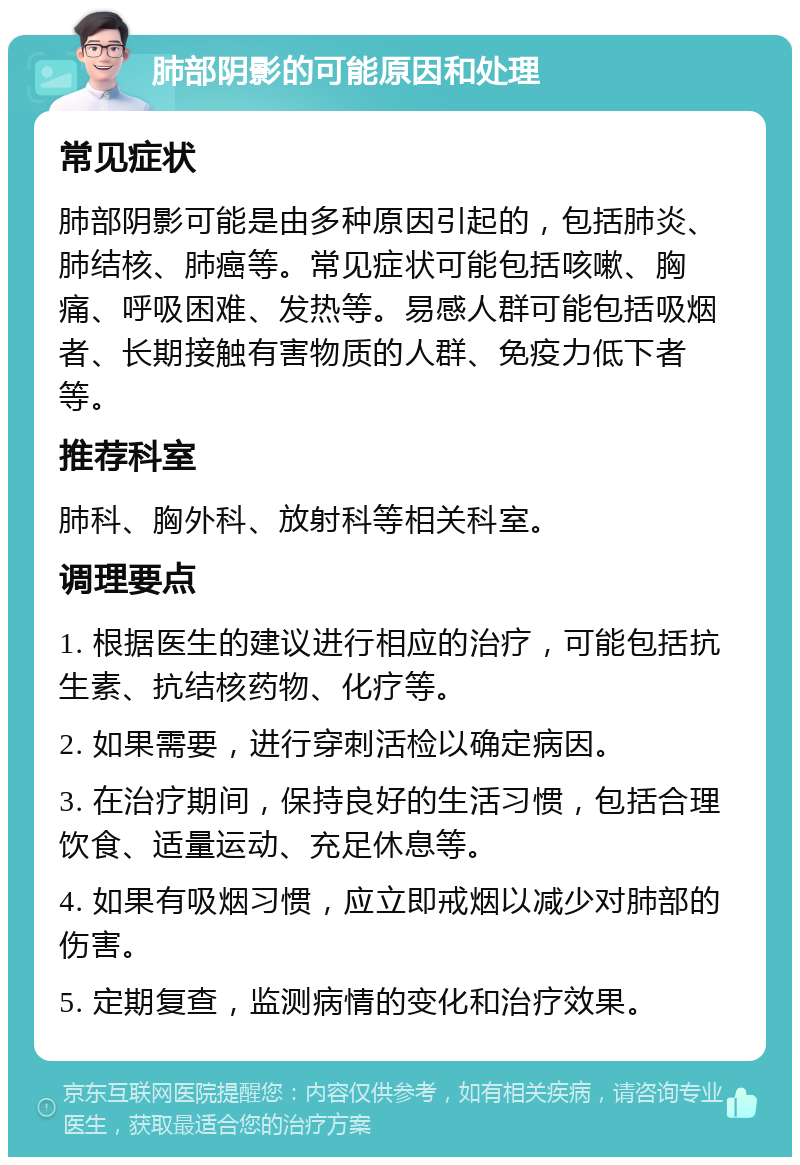 肺部阴影的可能原因和处理 常见症状 肺部阴影可能是由多种原因引起的，包括肺炎、肺结核、肺癌等。常见症状可能包括咳嗽、胸痛、呼吸困难、发热等。易感人群可能包括吸烟者、长期接触有害物质的人群、免疫力低下者等。 推荐科室 肺科、胸外科、放射科等相关科室。 调理要点 1. 根据医生的建议进行相应的治疗，可能包括抗生素、抗结核药物、化疗等。 2. 如果需要，进行穿刺活检以确定病因。 3. 在治疗期间，保持良好的生活习惯，包括合理饮食、适量运动、充足休息等。 4. 如果有吸烟习惯，应立即戒烟以减少对肺部的伤害。 5. 定期复查，监测病情的变化和治疗效果。