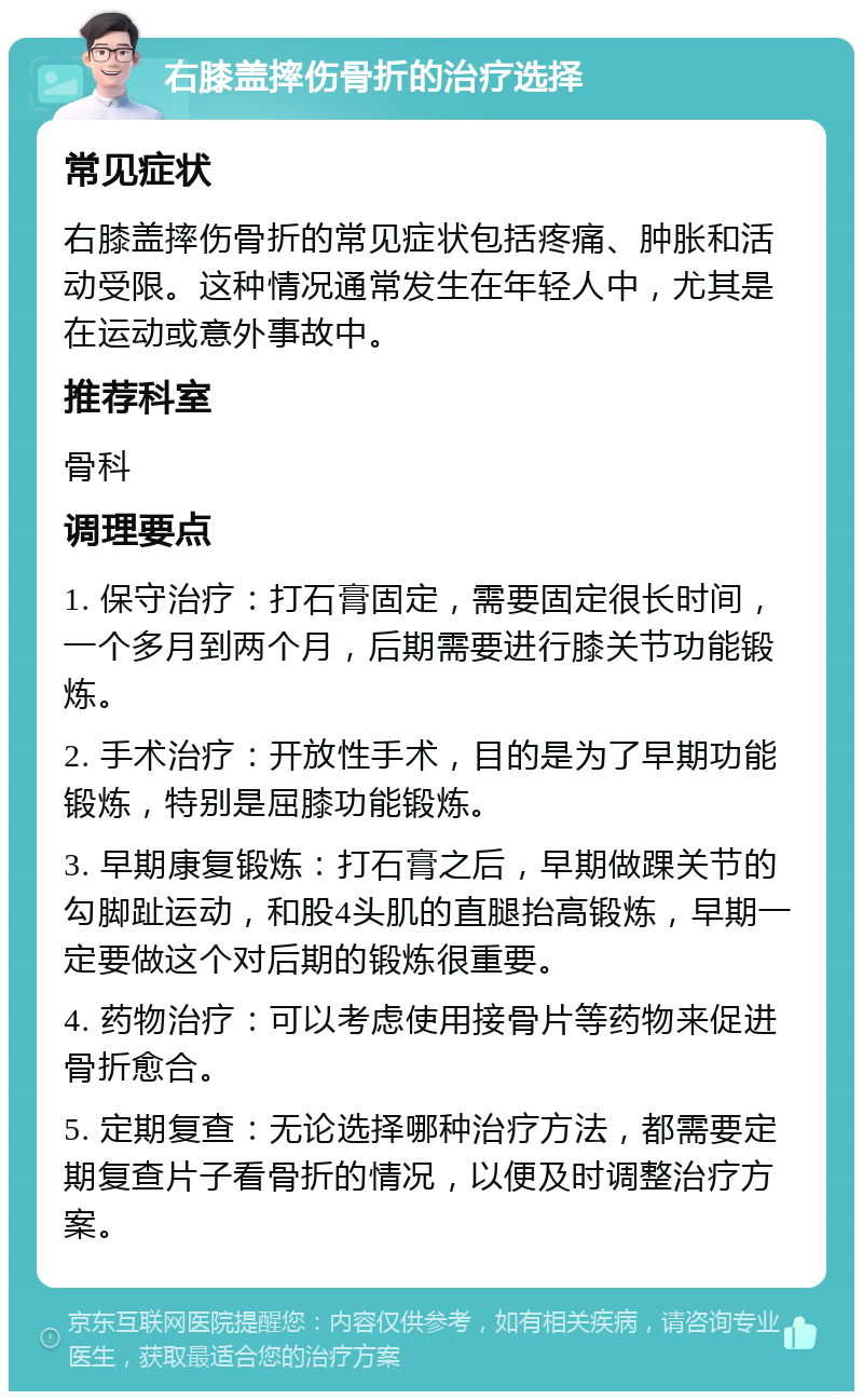 右膝盖摔伤骨折的治疗选择 常见症状 右膝盖摔伤骨折的常见症状包括疼痛、肿胀和活动受限。这种情况通常发生在年轻人中，尤其是在运动或意外事故中。 推荐科室 骨科 调理要点 1. 保守治疗：打石膏固定，需要固定很长时间，一个多月到两个月，后期需要进行膝关节功能锻炼。 2. 手术治疗：开放性手术，目的是为了早期功能锻炼，特别是屈膝功能锻炼。 3. 早期康复锻炼：打石膏之后，早期做踝关节的勾脚趾运动，和股4头肌的直腿抬高锻炼，早期一定要做这个对后期的锻炼很重要。 4. 药物治疗：可以考虑使用接骨片等药物来促进骨折愈合。 5. 定期复查：无论选择哪种治疗方法，都需要定期复查片子看骨折的情况，以便及时调整治疗方案。