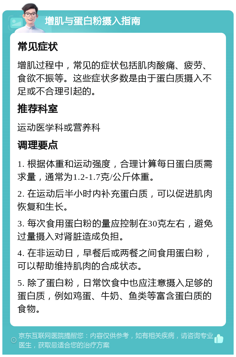 增肌与蛋白粉摄入指南 常见症状 增肌过程中，常见的症状包括肌肉酸痛、疲劳、食欲不振等。这些症状多数是由于蛋白质摄入不足或不合理引起的。 推荐科室 运动医学科或营养科 调理要点 1. 根据体重和运动强度，合理计算每日蛋白质需求量，通常为1.2-1.7克/公斤体重。 2. 在运动后半小时内补充蛋白质，可以促进肌肉恢复和生长。 3. 每次食用蛋白粉的量应控制在30克左右，避免过量摄入对肾脏造成负担。 4. 在非运动日，早餐后或两餐之间食用蛋白粉，可以帮助维持肌肉的合成状态。 5. 除了蛋白粉，日常饮食中也应注意摄入足够的蛋白质，例如鸡蛋、牛奶、鱼类等富含蛋白质的食物。