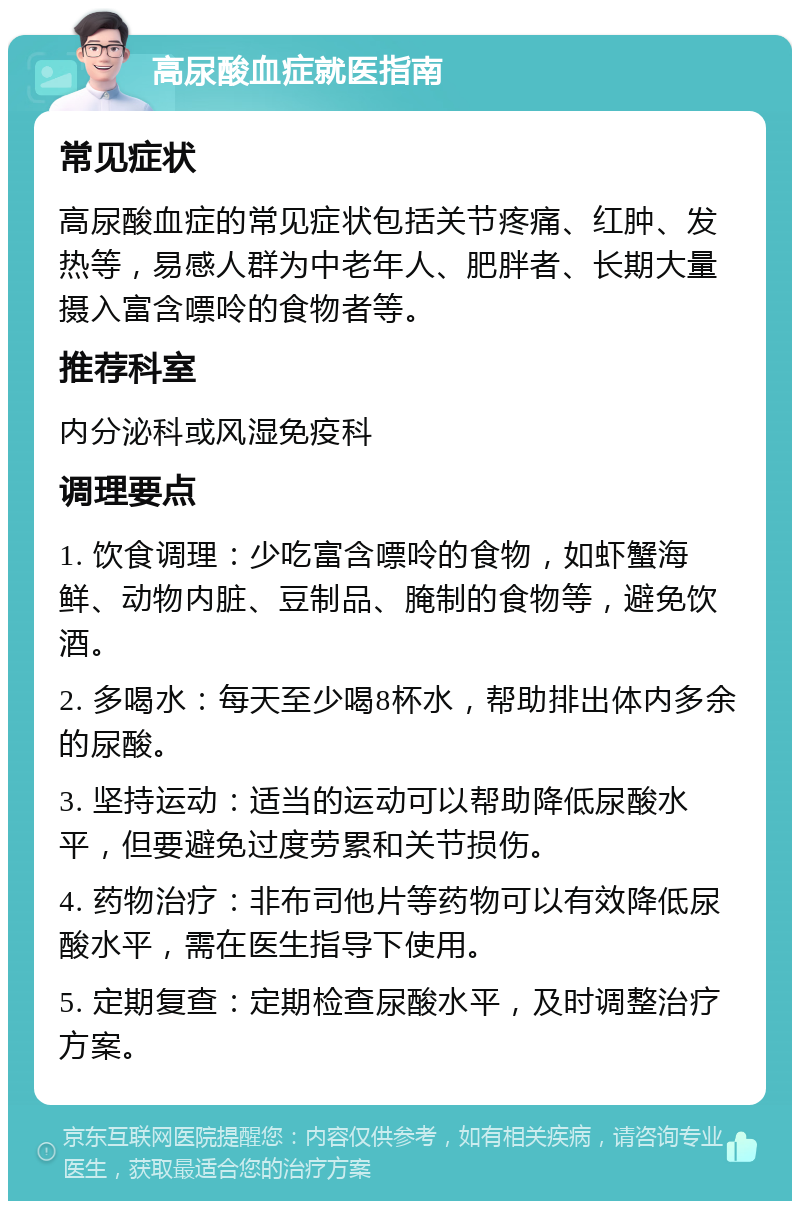 高尿酸血症就医指南 常见症状 高尿酸血症的常见症状包括关节疼痛、红肿、发热等，易感人群为中老年人、肥胖者、长期大量摄入富含嘌呤的食物者等。 推荐科室 内分泌科或风湿免疫科 调理要点 1. 饮食调理：少吃富含嘌呤的食物，如虾蟹海鲜、动物内脏、豆制品、腌制的食物等，避免饮酒。 2. 多喝水：每天至少喝8杯水，帮助排出体内多余的尿酸。 3. 坚持运动：适当的运动可以帮助降低尿酸水平，但要避免过度劳累和关节损伤。 4. 药物治疗：非布司他片等药物可以有效降低尿酸水平，需在医生指导下使用。 5. 定期复查：定期检查尿酸水平，及时调整治疗方案。